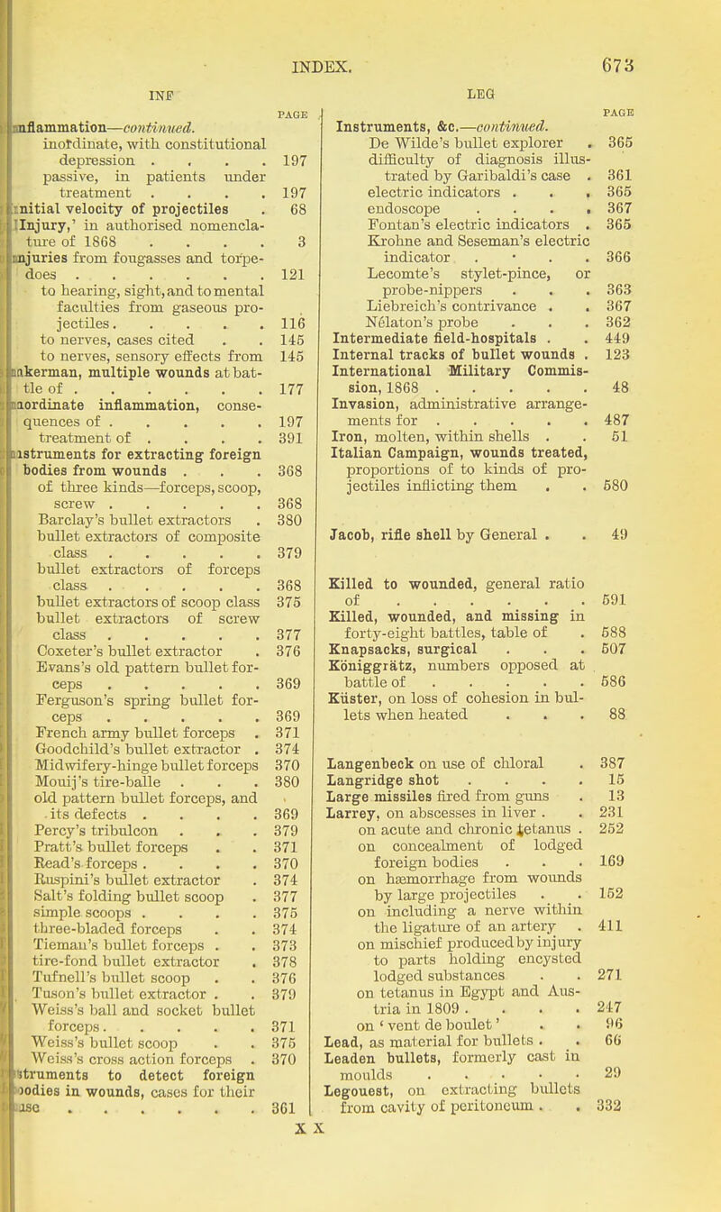 INF PAGE iiflammation—continued. inordinate, with constitutional depression .... 197 passive, in patients under ttreatment . . . .197 ttial velocity of projectiles . 68 ijury,' in authorised nomencla- ;uie of 1868 . . . . 3 uries from fougasses and torpe- loes 121 to hearing, sight, and to mental faculties from gaseous pro- jectiles 116 to nerves, cases cited . . 145 to nerves, sensory effects from 145 :erman, multiple wounds atbat- -le of 177 Inordinate inflammation, conse- I quences of 197 treatment of . . . . 391 uiBtruments for extracting^ foreign ' bodies from wounds . . . 368 of three kinds—forceps, scoop, screw 368 Barclay's bullet extractors . 380 bullet extractors of composite class 379 bullet extractors of forceps class . . . . .368 bullet extractors of scoop class 375 bullet extractors of screw class 377 Coxeter's bullet extractor . 376 Evans's old pattern bullet for- ceps 369 Ferguson's spring bullet for- ceps 369 French army bullet forceps . 371 Goodchild's bullet extractor . 374 Midwifery-hinge bullet forceps 370 Mouij's tire-balle . . . 380 old pattern bullet forceps, and . its defects . . . .369 Percy's tribulcon . . . 379 Pratt's bullet forceps . . 371 Read's forceps .... 370 Riispini's bullet extractor . 374 Salt's folding bullet scoop . 377 simple scoops .... 375 three-bladed forceps . . 374 Tiemau's bullet forceps . . 373 tire-fond bullet extractor . 378 Tufnell's bullet scoop . . 376 . Tuson's bullet extractor . . 379 Weiss's ball and socket bullet forceps 371 Weiss's bullet scoop . . 375 Weiss's cross action forceps . 370 *truments to detect foreign wodies in wounds, cases for their use 361 X LEG PAGE Instruments, &c,—continued. De Wilde's bullet explorer , 365 difficulty of diagnosis illus- trated by Garibaldi's case . 361 electric indicators . . . 365 endoscope . . . , 367 Fontan's electric indicators . 365 Krohne and Seseman's electric indicator . • . .366 Lecomte's stylet-pince, or probe-nippers . . . 363 Liebreich's contrivance . . 367 Nelaton's probe . . .362 Intermediate field-hospitals . . 449 Internal tracks of bullet wounds . 123 International Military Commis- sion, 1868 48 Invasion, administrative arrange- ments for 487 Iron, molten, within shells . . 51 Italian Campaign, wounds treated, proportions of to kinds of pro- jectiles inflicting them . . 580 Jacob, rifle shell by General . . 49 Killed to wounded, general ratio of 591 Killed, wounded, and missing in forty-eight battles, table of . 688 Knapsacks, surgical . . . 507 Kbniggratz, numbers opposed at battle of 586 KtLster, on loss of cohesion in bul- lets when heated ... 88 Langenbeck on use of chloral . 387 Langridge shot .... 15 Large missiles fired from guns . 13 Larrey, on abscesses in liver . . 231 on acute and chronic Jetanus . 252 on concealment of lodged foreign bodies . . . 169 on hsemorrhage from wounds by large projectiles . . 162 on including a nerve within the ligatui-e of an artery . 411 on mischief produced by injury to parts holding encysted lodged substances . . 271 on tetanus in Egypt and Aus- tria in 1809 . . . . 247 on ' vent de boulet' . .96 Lead, as material for bullets . . 66 Leaden bullets, formerly cast in moulds ..... 29 Legouest, on extracting bullets from cavity of peritoneum . . 332 X