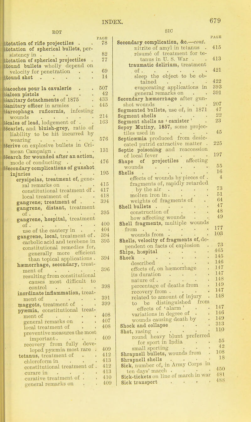 EOT lotation of rifle projectiles . lotation of spherical bullets, per sistency in . ■Uotation of spherical projectiles lound bullets wholly depend on velocity for penetration touud shot .... lacoches pour la cavalerie >aloon pistols ianitary detachments of 1875 ianitary officer in armies iarcophaga ruficornis, infesting wounds .... icales of lead, lodgement of . scarlet, and bluish-grey, ratio of liability to be hit incurred by wearing . . • _ • jorive on explosive bullets in Cri- mean Campaign . . ■ _ • - jearch for wounded after an action, mode of conducting . ■econdary complications of gunshot injuries . . . . • erysipelas, treatment of, gene- ral remarks on . constitutional treatment of. local treatment of gangrene, treatment of . gangrene, distant, treatment of gangrene, hospital, treatment of use of the cautery in . gangrene, local, treatment of. carbolic acid and terebene in constitutional remedies for, generally more efficient than topical applications . haemorrhage, secondary, treat- ment of . • • • resulting from constitutional causes most difficult to control . . . • inordinate inflammation, treat- ment of . . . • maggots, treatment of . pyaemia, constitutional treat- ment of .... general remarks on local treatment of preventive measures the most important, recovery from fully deve- loped pyaemia most rare . tetanus, treatment of chloroform in . . • constitutional treatment of . curare in . . • • curative treatment of . general remarks on PAGE 78 82 77 69 14 607 42 433 445 214 163 576 131 476 195 415 417 418 394 395 400 404 394 395 394 396 398 391 399 408 407 408 409 409 412 413 412 413 410 409 SIC Secondary complication, &c,—cnnt. nitrite of amyl in tetanus . r6sume of treatment for te- tanus in U. S. War . traumatic delirium, treatment of sleep the object to be ob- tained .... evaporating applications in general remarlis on Secondary haemorrhage after gim- shot woimds .... Segmented bullets, use of, in 1871 Segment shells . . Segment shells as ' canister ' Sepoy Mutiny, 1857, some projec- tiles used in . . • _ ■ Septicaemia produced from desic- cated putrid extractive matter . Septic poisoning and reaccession of local fever .... Shape of projectiles affecting wounds ..... Shells effects of wounds by pieces of . fragments of, rapidly retarded by the air .... molten iron in. weights of fragments of Shell bullets construction of . • • how affecting wounds Shell fragments, multiple wounds from wounds from . . • • Shells, velocity of fragments of, de- pendent on facts of explosion Ships, hospital . . • • Shock described .... effects of, on hoemorrhag-e its dm'ation .... nature of . percentage of deaths from recovery from . . • • related to amount of injury . to be distinguished from effects of ' alarm ' variations in degree of . wounds causing death by Shock and collapse Shot, rasing • ■ • ; ' round heavy blunt preferred for sport in India small sporting . • Shrapnell bullets, wounds from . Shrapnell shells . . • . ■ Sick, number of, in Army Corps in ten days' march . ■ ; • Sick-tickets on line of march in war Sick transport . . . • PAGE 415 413 421 422 393 891 207 47 22 23 45 225 197 55 16 4 73 51 64 47 48 49 177 103 73 465 145 146 147 147 148 149 147 148 147 146 149 313 110 55 42 108 18 450 481 488