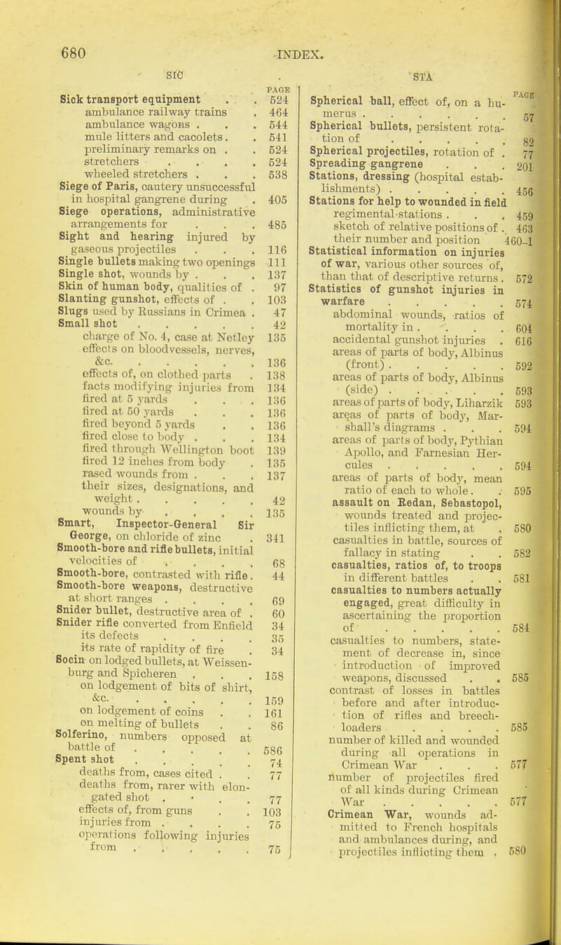 SIC PAGE Sick transport equipment . . 624 ambulance railway trains . 464: ambulance wagons . . . 644 mule litters and cacolets. .541 preliminary remarks on . . 624 stretchers .... 524 wheeled stretchers . . . 638 Siege of Paris, cautery unsuccessful in hospital gangrene during . 405 Siege operations, administrative arrangements for . . . 485 Sight and hearing injured by gaseous projectiles . . .116 Single bullets making two openings 111 Single shot, wounds by . . . 137 Skin of human body, qualities of . 97 Slanting gunshot, effects of . . 103 Slugs used by Russians in Crimea . 47 Small shot 42 charge of No. 4, case at Netley 135 effects on bloodvessels, nerves, &c 136 eifects of, on clothed parts . 138 facts modifying injuries from 134 fired at 5 yards . . . 13G fired at 50 yards . . . I3fi fired beyond 5 yards . . 136 fired close to bod3' . . . 134 fired through Wellington boot 139 fired 12 inches from body . 135 rased wounds from . . . 137 their sizes, designations, and weight 42 wounds by ... , 135 Smart, Inspector-General Sir George, on chloride of zinc . 341 Smooth-bore and rifle bullets, initial velocities of .... 68 Smooth-bore, contrasted with rifle. 44 Smooth-bore weapons, destructive at sliort ranges .... 69 Snider bullet, destructive area of '. 60 Snider rifle converted from Enfield 34 its defects . . . .36 _ its rate of rapidity of fire . 34 Socin on lodged bullets, at Weissen- burg and Spicheren . . .158 on lodgement of bits of shirt, ■^c 159 on lodgement of coins . .161 on melting of bullets . . 86 Solferino, niunbers opposed at „ battle of 586 Spent shot 74 deaths from, cases cited . . 77 deaths from, rarer with elon- gated shot . • . . 77 effects of, from gims . . 103 injuries from • ... 76 oper.ations following injuries from 75 STA Spherical ball, effect of, on a hu- '^'^''^ merus Spherical bullets, persistent rota- tion of • • • • . 82 Spherical projectiles, rotation of . 77 Spreading gangrene . . .201 Stations, dressing (hospital estab- lishments) 45g Stations for help to wounded in field regimental stations . . . 459 sketch of relative positions of . 463 their niunber and position 460-1 Statistical information on injuries of war, various other soiuxes of, than that of descriptive returns . 572 Statistics of gunshot injuries in warfare 574 abdominal wotinds, ratios of mortality in. -. . . 604 accidental gunshot injuries . 616 areas of parts of body, Albinus (front) 592 areas of parts of body, Albinus (side) . . . . .693 areas of parts of body, Liharzik 593 areas of parts of body, Mar- shall's diagrams . . .594 areas of parts of body, Pythian Apollo, and Farnesian Her- cules 594 areas of parts of bodj', mean ratio of each to whole . . 595 assault on Eedan, Sebastopol, wounds treated and projec- tiles inflicting them, at . 580 casualties in battle, sources of fallacy in stating . . 582 casualties, ratios of, to troops in different battles . . 581 casualties to numbers actually engaged, great difficulty in ascertaining the proportion of 684 casualties to numbers, state- ment of decrease in, since introduction of improved weapons, discussed . . 585 contrast of losses in battles before and after introduc- tion of rifles and breech- loaders . . . .585 number of killed and woiuided dm'ing all operations in Crimean War . . . 677 number of projectiles fired of all kinds during Crimean War 577 Crimean War, wounds ad- milled to French hospitals and ambulances during, and firojectiles inflicting them . 580