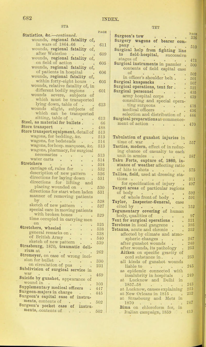 STA Statistics, &c.—contimwd. wounds, regional fatality of, in wars of 1864-66 wounds, regional fatality of, after Waterloo wounds, regional fatality of, on field of action wounds, regional fatality of, of patients in hospital wounds, regional fatality of, within forty-eight hours wounds, relative fatality of, in different bodily regions wounds severe, subjects of which must be transported lying down, table of . wounds slight, subjects of which can be transported sitting, table of . Steel, as material for bullets . Store transport .... Store transport equipment, detail of wagons, for bedding, &c. wagons, for bedsteads wagons, for hosp. marquees, &c. wagons, pliarmacy, for surgical necessaries .... water carts .... Stretchers carriage of, rules for description of new pattern directions for laying down directions for lifting and _ placing wounded on . directions for start when laden manner of removing patients by sketch of new pattern special care in moving patients with broken bones time occupied in carrying men on Stretchers, wheeled general remarks on , of British Army sketch of new pattern . Strasbourg, 1870, traumatic deli- rium at Stromeyer, on case of wrong inci- sion for bullet .... on circulation of pus Subdivision of surgical service in war Suicide by gunshot, appearance of wound in . Supplementary medical officers Surgeon-majors in charge Surgeon's capital case of instru- ments, contents of . . . Surgeon's pocket case of instru- ments, .contents of . PASB 611 609 605 606 605 601 613 613 66 488 513 513 514 513 613 514 524 532 526 531 530 531 528 627 529 525 638 538 640 539 262 330 231 469 103 447 445 602 502 TET Surgeon's tow . . . . Surgery wagons of bearer com- pany Surgical help from fighting line to fleld-hospital, successive stages of Surgical instruments in pannier . contents of field capital case .of . . . . . in officer's shoulder belt . Surgical knapsacks Surgical operations, tent for . Surgical personnel army hospital corps consulting and special opera- ting surgeons medical officers selection and distribution of . Surgical preparations at commence- ment of action .... PAOB 336 510 478 500 502 501 507 521 435 489 438 436 444 470, Tabulation of gunshot injuries in time of war .... 557 Tactics, modern, effect of in reduc- ing chance of casualty to each unit in armies .... 587 Taku Torts, capture of, 1860, in- stance of weather affecting ratio of hits to shots .... 575 Tallies, field, used at dressing sta- tions 311 for si3ecification of injury . 497 Target areas of particular regions of body 592 of whole front of body . . 591 Taylor, Inspector-General, case cited by 152 Tegumentary covering of human body, qualities of . . .97 Tent for surgical operations . . 621 Terebene in local gangrene . . 395 Tetanus, acute and chronic . . 252 affected by climate and atmo- spheric changes . . . 247 after gunshot wounds . . 240 after wounds, its pathology . 253 Aitken on specific gravity of cord substance in. . . 253 all kinds of gunshot wounds liable to . . . .245 as epidemic connected with insalubrity in hospitals . 249 at Lucknow and Delhi in 1857-58 .... 243 at Lucknow, causes explaining 251- at New Orleans in 1815 . . 252 at Strasbourg and Metz in 1870 . . . . . 247 Bima on chloroform for, in . ItaJiiau campaign, 1859 . 413