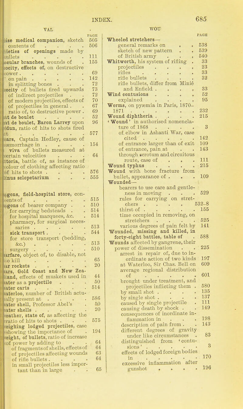 PAGE ise medical companion, sketch 505 contents of ... . 506 iieties of openings made by millets Ill «oular branches, wounds of . 155 wcity, eifects of, on destructive oower 69 on pain 142 in splitting bones . . .72 ejocity of bullets fired upwards 73 of indirect projectiles . . 72 of modern projectiles, effects of 70 of projectiles in general. . 67 ratio of, to destructive power . 69 lit de boulet .... 52 lit de boulet, Baron Larrey upon 96 Mail, ratio of hits to shots fiied 577 j|ars. Captain Hedley, cause of aiaemorrhage in . . . . 154 viva of bullets measured at certain velocities ... 64 ttoria, battle of, as instance of colour of clothing affecting ratio *f hits to shots . . . .576 Unas sclopetarium . . . 555 fgons, field-hospital store, con- sents of 515 logons of bearer company . . 510 for carrying bedsteads . . 514 for hospital marquees, &c. . 514 pharmacy, for surgical neces- saries 513 sick transport.... 544 for store transport (bedding, &c.) 613 surgery 510 Brfare, object of, to disable, not CO kiU 65 ai rockets 20 tors. Gold Coast and New Zea- land, effects of muskets used in 44 ititer as a projectile ... 50 later carts 514 »terloo, number of British actu- ally present at . . . . 586 ttter shell. Professor Abel's . 50 later shells . . . . .20 Mather, state of, as affecting the nratio of hits to shots . . . 575 reighing lodged projectiles, case ibhowing the importance of . 194 reight, of bullets, ratio of increase mi power by adding to . . 64 of fragments of shells, effects of 64 of projectiles affecting wounds 63 of rifle bullets .... 64 in small projectiles less impor- tant than in large - . 65 WOU Wheeled stretchers- rAGB general remarks on , 538 sketch of new pattern 539 of British army 640 Whitworth, his system of rifling . 33 projectiles . , , . 23 rifles ..... 33 rifle bullets .... 32 rifle bullets, differ from Minie and Enfleld .... 33 Wind contusions .... 52 explained .... 95 Worms, on pytemia in Paris, 1870- 1871 ...... 232 Wound diphtheria ... 215 ' Wound' in authorised nomencla- ture of 1868 .... 3 of elbow in Ashanti War, case cited 142 of entrance larger than of exit 109 of entrance, pain at . 143 through scrotum and circuitous route, case of . . . 111 Wound typhus .... 215 Wound with bone fracture from bullet, appearance of , Wounded— 109 bearers to use care and gentle- 529 ness in moving rules for carrying on stret- chers .... 532-8 thirst of 155 time occupied in removing, on stretchers . . . . 525 various degrees of pain felt by 141 Wounded, missing and killed, in forty-eight battles, table of . 588 Wounds affected by gangrene, their power of dissemination . . 225 arrest in repair of, due to in- ordinate action of two kinds 197 at Waterloo, Sir Chas. Bell on 609 average regional distribution of 601 brought under treatment, and projectiles inflicting them . 580 by small shot . . . .135 by single shot .... 137 caused by single projectile . Ill causing death by shock . _ . 149 consequences of inordinate in- flammation in . . . 198 description of pain from . . 143 different degrees of gravity under like circumstances . 83 distinguished from * contu- sions' 3 effects of lodged foreign bodies in ..... 170 excessive inflammation after gunshot .... 196