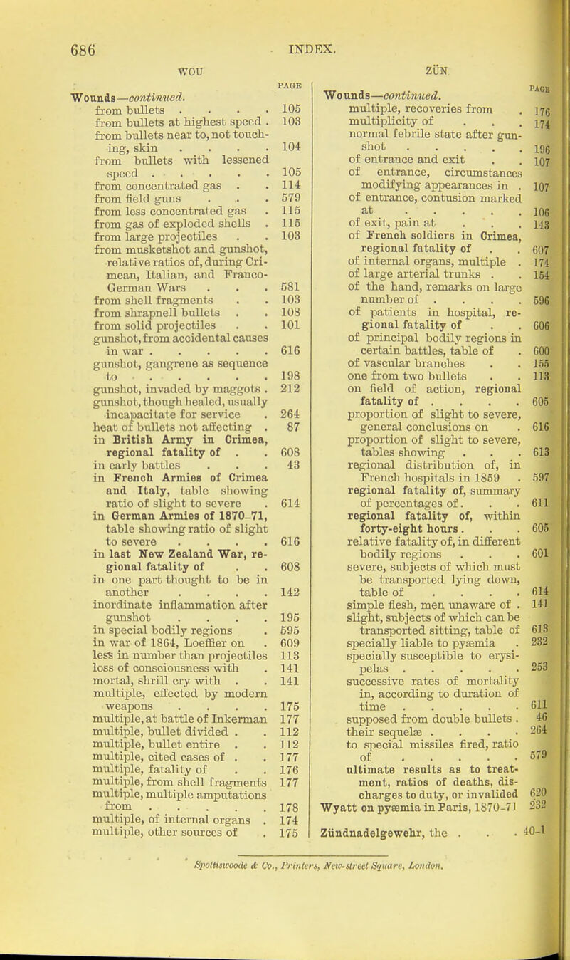 WOU PAGE Wounds —cuntitmed. from bullets . . . .105 from bullets at highest speed . 103 from bullets near to, not touch- ing, skin .... 104 from bullets with lessened sjDeed 105 from concentrated gas . .114 from field guns . ,. . 679 from less concentrated gas . 115 from gas of exploded shells . 115 from large projectiles . . 103 from musketshot and gunshot, relative ratios of, during Cri- mean, Italian, and Franco- German Wars . . . 581 from shell frag^ments . . 103 from shrapnell bullets . .108 from solid projectiles . .101 gunshot, from accidental causes in war 616 gunshot, gangrene as sequence to 198 gunshot, invaded by maggots . 212 gunshot, though healed, usually incapacitate for service . 264 heat of bullets not affecting . 87 in British Army in Crimea, regional fatality of . . 60S in early battles ... 43 in French Armies of Crimea and Italy, table showing ratio of slight to severe . 614 in German Armies of 1870-71, table showing ratio of slight to severe .... 616 in last New Zealand War, re- gional fatality of . . 608 in one part thought to be in another .... 142 inordinate inflammation after gunshot . . . .195 in special bodily regions . 695 in war of 1864, LoeflSer on . 609 less in number than projectiles 113 loss of consciousness with . 141 mortal, shrill cry with . . 141 multiple, eflected by modern weapons .... 175 multiple, at battle of Inkerman 177 multiple, bullet divided . . 112 multiple, bullet entire . , 112 multiple, cited cases of . .177 multiple, fatality of . . 176 multiple, from shell fragments 177 multiple, multiple amputations from 178 multiple, of internal organs . 174 multiple, other sources of . 175 ZUN Wounds—continued. ^^^ multiple, recoveries from . i7g multiplicity of . . . 174' normal febrile state after gun- shot i9g of entrance and exit . . 107 of entrance, circumstances modifying appearances in . 107 of entrance, contusion marked at 106 of exit, pain at . . . 143 of French soldiers in Crimea, regional fatality of . . 607 of internal organs, multiple . 174 of large arterial trunks . . 154 of the hand, remarks on largo number of .... 596 of patients in hospital, re- gional fatality of . . 606' of principal bodily regions in certain battles, table of . 60(}? of vascular branches . . 155% one from two bullets . . 113'' on field of action, regional fatality of . . . .605 proportion of slight to severe, general conclusions on . 616 proportion of slight to severe, tables showing . . . 613 regional distribution of, in French hospitals in 1859 . 597 regional fatality of, summary of percentages of. . . 611 regional fatality of, within forty-eight hours. . . 605 relative fatality of, in different bodily regions . . .601 severe, subjects of which must be transported lying down, table of . . . .614 simple flesh, men imaware of . 141 slight, subjects of which can be transported sitting, table of 613 specially liable to pysemia . 232 specially susceptible to erysi- pelas 253 successive rates of mortality in, according to duration of time 611 supposed from double bullets . 46 their sequelaa .... 264 to special missiles fired, ratio of 579 ultimate results as to treat- ment, ratios of deaths, dis- ^ charges to duty, or invalided 620^ Wyatt on pyeemia in Paris, 1870-71 232 Ziindnadelgewehr, the . . • 40-^ Spolliamode A Co., Prinkrs, Ifew-streel Sijuare, London.