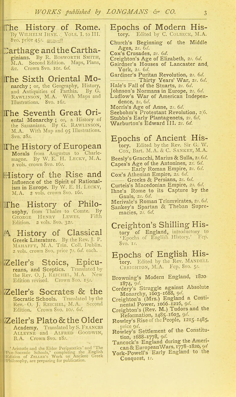 1 rrhe History of Rome. } P>y Wii.HELM Ihne. Vols. I. to III. E 8vo. price 45,?. Zarthage and the Cartha- ginians. By R. BoswoRTH Smith, M.A. Second Edition. Maps, Plans, &c. Crow 8vo. IOJ-. 6d. 'he Sixth Oriental Mo- narchy ; or, tlae Geography, Histoiy, and Antiquities of Parthia. By G. Rawlinson, M.A. With Maps and Illustrations. 8vo. 16s. [The Seventh Great Ori- ental Monarchy ; or, a History of the Sassanians. By G. Rawlinson, M.A. With Map and 95 Illustrations. 8vo. 28j. The History of European Morals from Augustus to Charle- magne. By W. E. H. Lecky, M.A. 2 vols, crown 8vo. 16^. iHistory of the Rise and Influence of the Spirit of Rational- ism in Europe. By W. E. II. Lecky, M.A. 2 vols, crown Svo. i6s. IThe History of Philo- sophy, from Thales to Comte. By George Henry Lewes. Fifth Edition. 2 vols. Svo. 32^-. History of Classical Greek Literature. By the Rev. J. P. Mahaffy, M.A. Trin. Coll. Dublin. 2 vols, crown Svo. price 7J-. 6d. each. Keller's Stoics, Epicu- reans, and Sceptics. Translated by the Rev. O. J. Reichel, M.A. New Edition revised, Crown Svo. 15^. jfeZeller's Socrates & the Socratic Schools. Translated by the Rev. O. J. Retciiel, M.A. Second Edition. Crown Svo. los, 6d. Zeller's Plato & the Older Academy. Translated by S. Frances Aeleyne and Alfred Goodwin, B.A. Crown Svo. iSs. 'Aristotle .nnd the Elder Peripatetics' and The PiTE-Socratic .Schools, completing the English (■'.dition of Zki.leu's Work on Ancient Greek I'liilosophy, arc preparing for publication. Epochs of Modern His- tory. Edited by C. Colbeck, M.A. Church's Beginning of the Middle Ages, 2s. 6d. Cox's Crusades, 2j. (>d. Creighton's Age of Elizabeth, is. 6d. Gairdner's Houses of Lancaster and York, 2s. 6d. Gardiner's Puritan Revolution, 2s. 6d. Thirty Years' War, 2s. 6d. Hale's Fall of the Stuarts, 2s. 6d. Johnson's Normans in Europe, 2s. 6d. Ludlow's War of American Indepen- dence, 2s. 6d. Morris's Age of Anne, 2s. 6d. Seebohm's Protestant Revolution, 2/6. Stubbs's Early Plantagenets, 2s. 6d, Warburton's Edward III. 2s. 6d. Epochs of Ancient His- tory. Edited by the Rev. Sir G. W. Cox, Bart. M.A. & C. Sankey, M.A. Beesly's Gracchi, Marius & Sulla, 2s.6d. Capes's Age of the Antonines, 2s. 6d. Early Roman Empire, 2s. 6d. Cox's Athenian Empire, 2s. 6d. Greeks & Persians, 2s. bd. Curteis's Flacedonian Empire, 2s. 6d. Ihne's Rome to its Capture by the Gauls, 2s. 6d. Merivale's Roman Triumvirates, 2s. 6d. Sankey's Spartan & Theban Supre- macies, 2s. 6d. Creighton's Shilling His- tory of England, introductory to 'Epochs of Englisli History.' Fcp. Svo. I.r. Epochs of English His- tory. Edited by the Rev. Mandell Creighton, M.A. Fcp. Svo. 5.?. Browning's Modern England, 1820- 1874, 9'^- Cordery's Struggle against Absolute Monarchy, 1603-1688, gd. Creighton's (Mrs.) England a Conti- nental Power, 1066-1216, gd. Creighton's (Rev. M.) Tudors and the Reformation, 1485-1603, c)d. Rov/ley's Rise of the People, 1215 -1485, price c)d. Rowley's Settlement of the Constitu- tion, 1688-1778, 9'/. Tancock's England during the Ameri- can & EuropeanWars, 1778-1820, gd York-Powell's Early England to the Conquest, i.f.