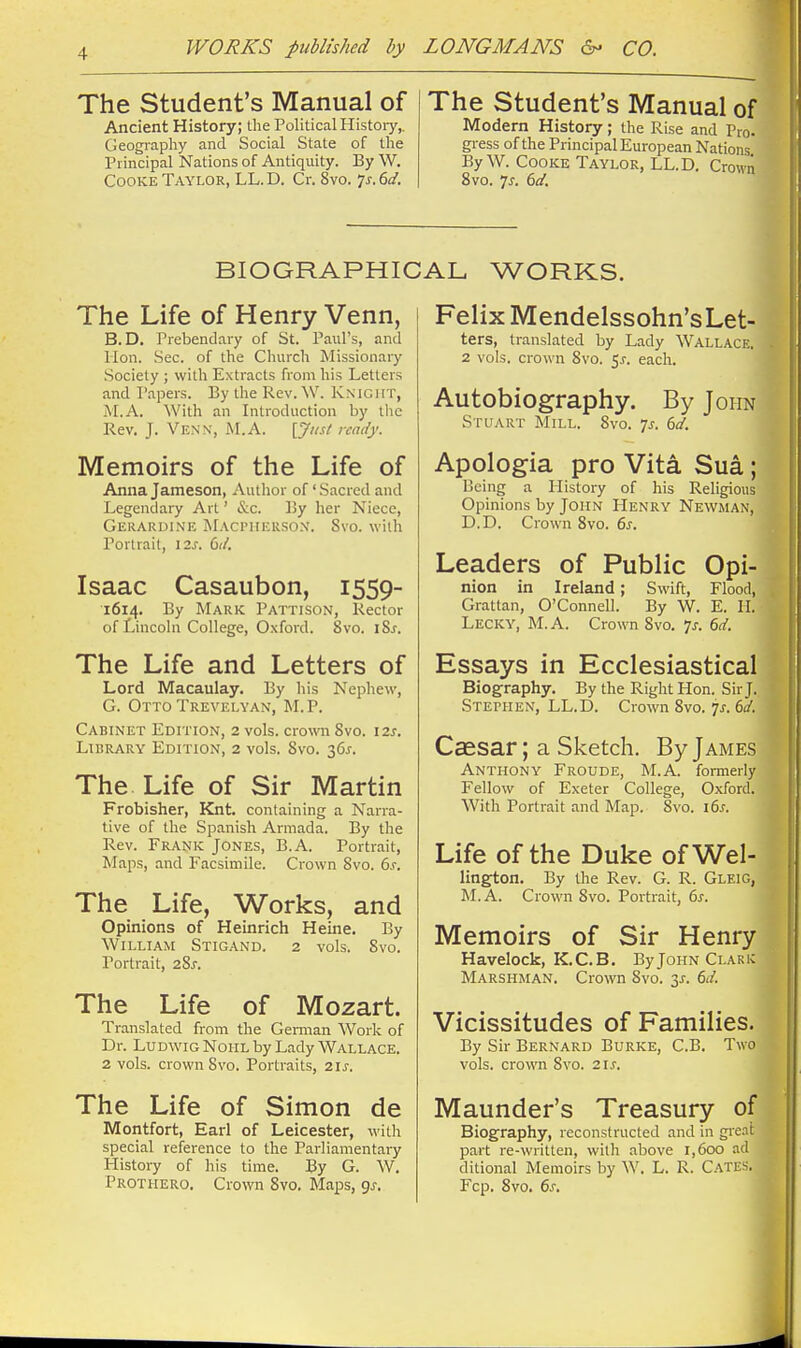 The Student's Manual of Ancient History; the Political Histoiy,. Geography and Social State of the Principal Nations of Antiquity. By W. Cooke Taylor, LL. D. Cr. 8vo. 7^-. 6(/. The Student's Manual of Modern History; the Rise and Pro. gress of the Principal European Nations ByW. Cooke Taylor, LL.D. Crowii 8vo. 7J. 6a'. BIOGRAPHICAL WORKS. The Life of Henry Venn, B.D. Prebendary of St. Paul's, and Hon. Sec. of the Church Missionary .Society ; with Extracts from his Letters and I'apers. By the Rev. Knight, M.A. With an Introduction by tlie Rev. J. Venn, M.A. [Just ready. Memoirs of the Life of Anna Jameson, Author of 'Sacred and Legendary Art' &c. By her Niece, Gerardine iMACPiiEUSO.N. Svo. with Portrait, 12s. dd. Isaac Casaubon, 1559- 1614. By Mark Pattison, Rector of Lincoln College, Oxford. 8vo. iSj. The Life and Letters of Lord Macaulay. By his Nephew, G. Otto Trevelyan, M.P. Cabinet Edition, 2 vols, crown Svo. \2s. Library Edition, 2 vols. Svo. 36^. The Life of Sir Martin Frobisher, Knt. containing a Narra- tive of the Spanish Armada. By the Rev. Frank Jones, B.A. Portrait, Maps, and Facsimile. Crown Svo. bs. The Life, Works, and Opinions of Heinrich Heine. By William Stigand. 2 vols. Svo. Portrait, 28j. The Life of Mozart. Translated from the German Work of Dr. LUDWIG NoiiL by Lady WALLACE. 2 vols, crown Svo. Portraits, 2ij-. The Life of Simon de Montfort, Earl of Leicester, with special reference to the Parliamentary History of his time. By G. W. Prothero. Crown Svo. Maps, gj. Felix Mendelssohn'sLet- ters, translated by Lady Wallace. . 2 vols, crown Svo. 5,?. each. Autobiography. By John Stuart Mill. Svo. js. dd. ^ Apologia pro Vita Sua; Being a History of his Religious Opinions by John Henry Newman, D.D. Crown Svo. 6^. Leaders of Public Opi- nion in Ireland; Swift, Flood, Grattan, O'Connell. By W. E. II. Lecky, M.A. Crown Svo. ^s. 6d. ' Essays in Ecclesiastical Biography. By the Right Hon. Sir J. Stephen, LL.D. Crown Svo. ^s. 6d. Caesar; a Sketch. By James Anthony Froude, M.A. formerly Fellow of Exeter College, Oxford. With Portrait and Map. Svo. 16s. Life of the Duke of Wei- lington. By the Rev. G. R. Gleig, M. A. Crown Svo. Portrait, 6i. S Memoirs of Sir Henry Havelock, K.C.B. By John Clark A Marshman. Crown Svo. 3^. 6d. ' Vicissitudes of Families. By Sir Bernard Burke, C.B. Two vols, crown Svo. 21^. Maunder's Treasury of Biography, reconstructed and in gre.ii: part re-written, with above 1,600 ad ditional Memoirs by W. L. R. C.^TES. Fop. Svo. 6s,