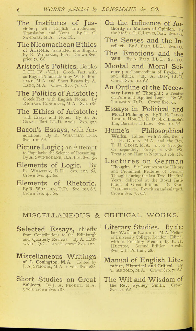 The Institutes of Jus- tinian ; with English Introduction, Translation, and Notes. By T. C. Sandars, M.A. 8vo. iSj-. The Nicomachean Ethics of Aristotle, translated into English by R. Williams, B.A. Crown 8vo. price ^s. 6d. Aristotle's Politics, Books I. III. IV. (VII.) Greek Text, with an English Translation by W. E. BoL- LAND, M.A. and Short Essays by A. Lang, M.A. Crown 8vo. 7^. 6d. The Politics of Aristotle; Greek Text, with English Notes. By Richard CoxGREVE, M.A. Svo. iSj-. The Ethics of Aristotle; Essays and Notes. By Sir A. Grant, Bart. LL.D. 2 vols. Svo. 32.?. Bacon's Essays, with An- notations. By R. WiiATEi.Y, D.D. Svo. \os. 6(f. Picture Logic; an Attempt to Popularise the Science of Reasoning. By A. SwiNBOURNE, B.A. Post Svo. Elements of Logic. By R. WlIATELY, D.D. Svo. lOJ. 61L Crown Svo. 4,?. 6(i. Elements of Rhetoric. By R. Whately, D.D. Svo. lo.f. 6(i. Crown Svo. 4J. 6d. On the Influence of Au- thority in Matters of Opinion. By IhelateSir. G. C.Lewis, Bart. Svo. The Senses and the In- tellect. By A. Bain, LL.D. Svo. 15^. The Emotions and the Will. By A. Bain, LL.D. Svo. i5.r. Mental and Moral Sci- ence ; a Compendium of Psychology and Ethics. By A. Bain, LL.D. Crown Svo. loj. (>d. An Outline of the Neces- sary Laws of Thought; a Treatise on Pure and Applied Logic. By W. Thomson, D.D. Crown Svo. 6s. Essays in Political and Moral Philosophy. By T. E. Cliffe Leslie, Hon. LL.D. Dubl. of Lincoln's Inn, Earrister-at-Law. Svo. los. 6d. Hume's Philosophical Works. Edited, with Notes, &c. by T. H. Green, M.A. and the Rev. T. H. Grose, M.A. 4 vols. Svo. 56^. Or separately, Essaj's, 2 vols. 2S.f. Treatise on Human Nature, 2 vols. 2S.f. Lectures on German Thought. Six Lectures on the History and Prominent Features of GernLin Thought during the last Two Hundred Years, delivered at tlie Royal Insti- tution of Great Britain. By K.\RL Hillebrand. Rewritten and enlarged. Crown Svo. 7^. 617'. MISCELLANEOUS & Selected Essays, chiefly from Contributions to the Edinburgh and Quarterly Reviews. By A. Hay- ward, Q.C. 2 vols, crown Svo. I2.f. Miscellaneous Writings of J. Conington, M.A. Edited by J. A. Symonds, M. a. 2 vols. Svo. 28^. Short Studies on Great Subjects. P>y J. A. Froude, M.A. 3 vols, crown Svo. iS-r. CRITICAL WORKS. Literary Studies. By the late Walter Bagehot, M.A. Fellow of University College, London. Edited, with a Prefatory Memoir, by R. II. LIUTTON. Second Edition. 2 vols. Svo. with Portrait, 28^. Manual of English Lite- rature, Historical and Critical. By T. Arnold, M. A. Crown Svo. ^s. dd. The Wit and Wisdom of the Rev. Sydney Smith. Cro«n Svo. is. dd.