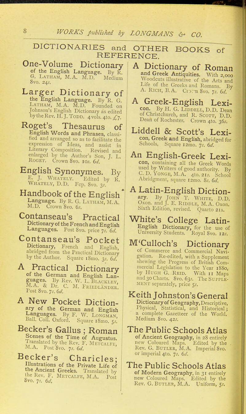 ■I WORKS published by LONGMANS 6- CO. DICTIONARIES and OTHER BOOKS of REFERENCE. One-Volume Dictionary of the English Language. By R. G. Latham, M.A. M.D. Medium 8vo. 24J-. Larger Dictionary of the English Langfuage. By R. G. Latham, M.A. M.D. Founded on Johnson's English Dictionaiy as edited by thcRev. II. J. Todd. 4vo1s. 4(0. £-]. Roget's Thesaurus of English Words and Phrases, classi- fied and arranged so as to facilitate the expression of Ideas, and assist in Literaiy Composition. Revised and enlarged by the Author's Son, J. L. RoGET. Crown Svo. los. 6d. English Synonymes. By L. J. Whately. Edited by R. Whately, U.D. Fcp. Svo. 3^. Handbook of the English Language. By R. G. Latham, M.A. M.D. Crown Svo. 6s. Contanseau's Practical Dictionary of the French and English Languages. Post Svo. price ^s. 6(i. Contanseau's Pocket Dictionary, French and English, abridged from the Practical Dictionaiy by tlie Author. Square iSmo. 3^. 6d. A Practical Dictionary of the German and English Lan- guages. By Rev. W. L. Br..\cKLEV, M.A. & Dr. C. M. Friedlandeu. Post Svo. js. 6d. A New Pocket Diction- ary of the German and English Languages. By. F. W. Longman, Ball. Coll. Oxford. Square iSnio. ^s. Becker's Gallus; Roman Scenes of the Time of Augustus. Iranslated by tlie Rev. F. Metcalfe, M.A. Post Svo. ^s. 6d. Becker's Charicles; Illustrations of the Private Life of the Ancient Greeks. Translated by the Rev. F. Metcalfe, M.A. Post Svo. 7f. 6d. A Dictionary of Roman and Greek Antiquities. With 2,000 Woodcuts iUustrative of the Arts and Life of the Greeks and Romans By A. Rich, B.A. Cr;i;-n Svo. ^s. (,d. A Greek-English Lexi- con. By PI. G. LiDDELL, D.D. Dean of Chnstchurch, and R. Scott, D.D. Dean of Rochester. Crown 4to. 36^. Liddell & Scott's Lexi- con, Greek and English, abridged for Schools. Square l2mo. ^s. 6d. An English-Greek Lexi- con, containing all the Greek Words used by Writers of good authority. By C. D. YoNGE, M.A. 4to. 21J. School Abndgmenl, square i2mo. Sj-. 6d. A Latin-English Diction- ^T- I^y John r. White, D.D. O.xon. and J. E. Riddle, M.A. Oxon. Sixth Edition, revised. Quarto 21s. White's College Latin- English Dictionary, for the use of University Students. Royal Svo. 12s. M'Culloch's Dictionary of Commerce and Commercial Navi- gation. Re-edited, with a Supplement shewing the Progress of British Com- mercial Legislation to the Year iSSo, by Hugh G. Reid. With 11 Maps and30Charts. Svo. 63X. TheSui'PLE- iMENT separately, price 5J-. Keith Johnston's General Dictionary of Geography, Descriptive, Physical, Statistical, and Historical; a complete Gazetteer of the World, Medium Svo. 42s. The Public Schools Atlas of Ancient Geography, in 2S entirely new Coloured INIaps. Edited by the . Rev. G. Butler, M.A. Imperial Svo. or imperial 4to. /s. 6d. The Public Schools Atlas of Modern Geography, in 31 entirely new Coloured Maps. Edited by the Rev. G. Butler, M.A. Uniform, fx.