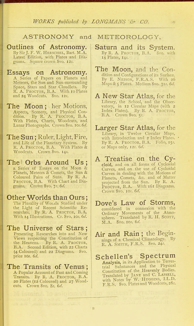 ASTRONOMY and METEOROLOGY. Outlines of Astronomy. By Sir J. F. W. Herschel, Bart. M.A. Latest Edition, with Plates and Dia- gi-ams. Square crown 8vo. \2s. Essays on Astronomy. A Series of Papers on Planets and Meteors, the Sun and Sun-surrounding Space, Stars and Star Cloudlets. By R. A. Proctor, B.A. With lo Plates and 24 Woodcuts. 8vo. \7.s. The Moon ; her Motions, Aspects, Scenery, and Physical Con- dition. By R. A. Proctor, B.A. With Plates, Charts, Woodcuts, and Lunar Photographs. Cro^raSvo. \os.()d. The Sun; Ruler, Light, Fire, and Life of the Planetary System. By R. A. Proctor, B.A. With Plates & Woodcuts. Crown 8vo. I4f. The i Orbs Around Us ; a Series of Essays on the Moon & Planets, Meteors & Comets, the Sun & Coloured Pairs of Suns. By R. A. Proctor, B.A. With Chart and Dia- grams. Crown 8vo. 7^. ()d. Other Worlds than Ours; The Plurality of Woikls Studied under the Light of Recent Scientific Re- searches. By R. A. Proctor, B.A. With 14 Illustrations. Cr. 8vo. loj-. 6d. The Universe of Stars; Presenting Researches into and New Views respecting the Constitution of the Heavens. By R. A. Proctor, B.A. Second Edition, with 22 Charts (4 Coloured) and 22 Diagrams. 8vo. price \os. 6d. The Transits of Venus ; A Popular Account of Past and Coming Transits. By R. A. Proctor, B.A. 20 Plates (12 Coloured) and 27 Wood- cuts. Crown 8vo, 8j, 6d. Saturn and its System. By R. A. Proctor, B.A. Svo. with 14 Plates, 141. The Moon, and the Con- dition and Configurations of its Surface. By E. Neison, F.R.A.S. With 26 Maps & 5 Plates. Medium Svo. 3 i.e. 6d. A New Star Atlas, for the Library, the School, and the Obser- vatory, in 12 Circular Maps (with 2 Index Plates). By R. A. Proctor, B.A. Crown Svo. 5^-. Larger Star Atlas, for the Libraiy, in Twelve Circular Maps, with Introduction and 2 Index Plates. • By R. A. Proctor, B.A. Folio, 15,?. or Maps only, 12s. 6d. A Treatise on the Cy- cloid, and on all forms of Cycloidal Curves, and on the use of Cycloidal Curves in deahng with the Motions of Planets, Comets, &c. and of Matter projected from the Sun. By R. A. Proctor, B.A. With 161 Diagrams. Crown Svo. lO.r. 6d. Dove's Law of Storms, considered in connexion with the Ordinary Movements of the Atmo- sphere. Translated by R. H. Scott, M.A. Svo. I0J-. 6d. Air and Rain ; the Begin- nings of a Chemical Climatology. By R. A. Smith, F.R.S. Svo. 24j-. Schellen's Spectrum Analysis, in its Application to Terres- trial Substances and the Physical Constitution of the Heavenly Bodies. Translated by Jane and C. Lassell, with Notes by W. Huggins, LL.D. F R.S. Svo. Plates and Woodcuts, 28.r.