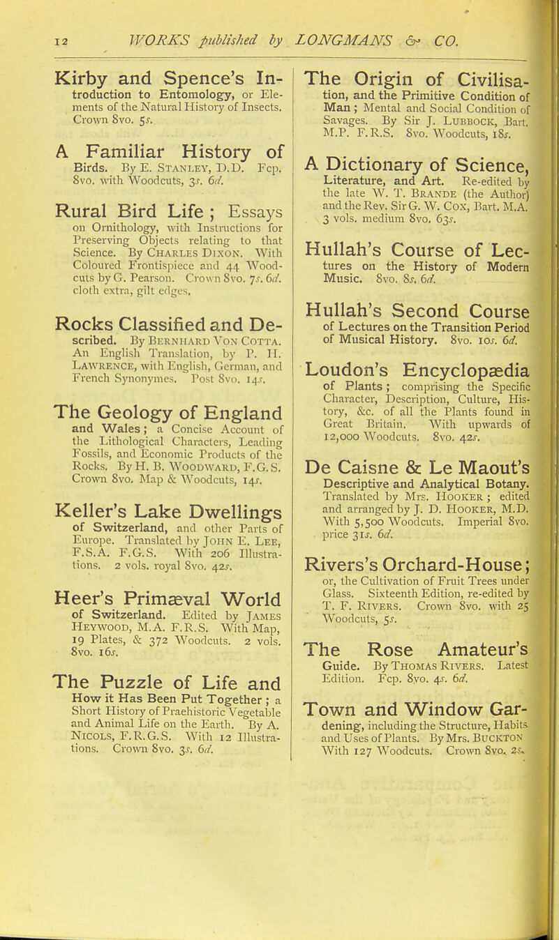 Kirby and Spence's In- troduction to Entomology, or Ele- ments of the Natural History of Insects. Crown 8vo. $s. A Familiar History of Birds. By E. Stanley, D.D. Fcp. 8vo. wth Woodcuts, 3^. 6d. Rural Bird Life ; Essays on Ornithology, with Instinctions for Preserving Objects relating to that Science. By Charles Dixon. With Coloured Frontispiece and 44 Wood- cuts by G. Pearson. Crown 8vo. Js. 6cl. cloth extra, gilt edges. Rocks Classified and De- scribed. By Bkrniiard \'on Cotta. An English Translation, by P. II. Lawrence, with English, German, and French Synonymes. Post 8vo. 14J. The Geology of England and Wales; a Concise Account of the Lithological Characters, Leading Fossils, and Economic Products of the Rocks. By H. B. Woodward, F. G. S. Crown Svo. Map & Woodcuts, 141. Keller's Lake Dwellings of Switzerland, and other Parts of Europe. Translated by John E. Lee, F.S.A. F.G.S. With 206 Illustra- tions. 2 vols. ro3'al Svo. 42^-. Heer's Primceval World of Switzerland. Edited by James Heywood, M.A. F.R.S. With Map, 19 Plates, & 372 Woodcuts. 2 vols. Svo. ids. The Puzzle of Life and How it Has Been Put Together ; a Short History of Praehistoric Vegetable and Animal Life on the Earth. By A. NiCOLS, F.R.G.S. With 12 Illustra- tions. Crowr Svo. 3.r. Qd. The Origin of Civilisa- tion, and the Primitive Condition of Man ; Mental and Social Condition of Savages. By Sir J. Lubbock, Bart. M.P. F.R.S. Svo. Woodcuts, 18f. A Dictionary of Science, Literature, and Art. Re-edited by the lale W. T. Brande (the Author) and the Rev. SirG. W. Co.x, Bart. M.A. 3 vols, medium Svo. 63^. Hullah's Course of Lec- tures on the History of Modern Music. Svo. Sj. 6d. Hullah's Second Course of Lectures on the Transition Period of Musical History. Svo. \os. 6d. Loudon's Encyclopaedia of Plants; comprising tlie Specific Character, Description, Culture, His- tory, &c. of all the Plants found in Great Britain. With upwards of 12,000 Woodcuts. Svo. 42J-. De Caisne & Le Maout's Descriptive and Analytical Botany. Translated by Mrs. Hooker ; edited and arranged by J. D. Hooker, M.D. With 5,500 Woodcuts. Imperial Svo. price 3IJ-. 6d. Rivers's Orchard-House; or, the Cultivation of Fruit Trees under Glass. Sixteenth Edition, re-edited by T. F. Rivers. Crown Svo. with 25 Woodcuts, 5^-. The Rose Amateur's Guide. By Thomas Rivers. Latest Edition. Fcp. Svo. 4.f. 6d. Town and Window Gar- dening, including the Structure, Habit* and Uses of Plants. By Mrs. Buckton With 127 Woodcuts. Crown 8vo^ zs^