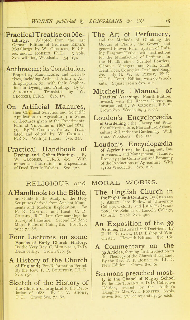 Practical Treatise on Me- tallurgy. Adapted from the last GeiTnan Edition of Professor Kerl's Metallurgy by W. Crookes, F.R.S. &c. and E. Rohrig, Ph.D. 3 vols. 8vo. with 625 Woodcuts. ^^4. 19^. Anthracen; its Constitution, Properties, Manufacture, and Deriva- tives, including Artificial Alizarin, An- thrapurpurin, &c. with their Applica- tions in Dyeing and Printing. By G. AUERBACH. Translated by W. Crookes, F.R.S. 8vo. izs. On Artificial Manures, their Chemical Selection and Scientific Application to Agriculture ; a Series of Lectures given at the Experimental Farm at Vincennes in 1867 and 1874- 75. By M. GEOR.GES ViLLE. Trans- lated and edited by W. Crookes, F.R.S. With 31 Plates. 8vo. 21J. Practical Handbook of Dyeing and Calico-Printing. By W. Crookes, F.R.S. &c. With numerous Illustrations and specimens of Dyed Textile Fabrics. 8vo. 42^. The Art of Perfumery, and the Methods of Obtaining the Odours of Plants; the Growth and general Flower Farm System of Rais- ing Fragrant Herbs ; with Instructions for the Manufacture of Perfumes for the Handkerchief, Scented Powders, Odorous Vinegars and Salts, Snuff, Dentifrices, Cosmetics, Perfumed Soap, &c. By G. W. S. Piesse, Ph.D. F.C.S. Fourth Edition, with 96 Wood- cuts. Square crown 8vo. 21^. Mitchell's Manual of Practical Assaying. Fourth Edition, revised, with the Recent Discoveries incorporated, by W. Crookes, F.R.S. Crown 8vo. Woodcuts, 3IJ-. 6d. Loudon's Encyclopaedia of Gardening ; the Theory and Prac- tice of Horticulture, Floriculture, Arbori- culture & Landscape Gardening. With 1,000 Woodcuts. 8vo. 21 J. Loudon's Encyclopaedia of Agriculture ; the Laying-out, Im- provement, and Management of Landed Property; the Cultivation and Economy of the Productions of Agriculture. With 1,100 Woodcuts. 8vo. 2IJ. RELIGIOUS and A Handbook to the Bible, or, Guide to the Study of the Holy Scriptures derived from Ancient Monu- ments and Modern Exploration. By F. R. CoNDER, and Lieut. C. R. CONDER, R.E. late Commanding the Survey of Palestine. Second Edition ; Maps, Plates of Coins, &c. Post 8vo. price 7^. 6d, Four Lectures on some Epochs of Early Church History. By the Very Rev. C. Merivale, D.D. Dean of Ely. Crown 8vo. <,s. A History of the Church of England ; Pre-Reformalion Period. By the Rev. T. P. Boultbee, LL.D. 8vo. 15^. Sketch of the History of the Church of England to the Revo- lution of 1688. By T. V. Short, D. D. Crown 8vo. Ts. 6d. MORAL WORKS. The English Church in the Eighteenth Century. By Charles J. Abbey, late Fellow of University College, Oxford; and John PI. Over- ton, late Scholar of Lincoln College, Oxford. 2 vols. 8vo. 36J. An Exposition of the 39 Articles, Historical and Doctrinal. By E. H. Browne, D.D. Bishop of Win- chester. Eleventh Edition. 8vo. i6s. A Commentary on the 39 Articles, forming an Introduction to the Theology of the Church of England. By the Rev. T. P. Boultbee, LL.D. New Edition. Crown 8vo. 6s. Sermons preached most- ly in the Chapel of Rugby School by the late T. Arnold, D.D. Collective Edition, revised by the Author's Daughter, Mrs.W. E. FoRSTER. 6 vols. (;ro\y^ 8yo. 30^. or separately, 5^. each.