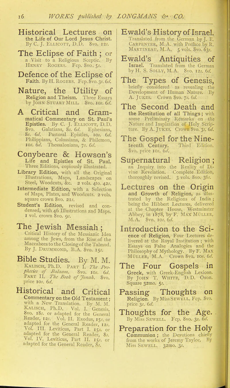 Historical Lectures on the Life of Our Lord Jesus Christ. By C. J. Ellicott, D.D. 8vo. \zs. The Eclipse of Faith ; or a Visit to a Religious Sceptic. By Henry Rogers. Fop. Svo. 5^. Defence of the Eclipse of Faith. By H. Rogers. Fcp. Svo. 3^. dd. Nature, the Utility of Religion and Theism. Three Essays by John Stuart Mill. Svo. \os. 6d. A Critical and Gram- matical Commentary on St. Paul's Epistles. By C. J. Ellicott, D.D. Svo. Galatians, 8j. 6d. Ephesians, &s. 6d. Pastoral Epislle.<i, io.r. td. Philippians, Colossians, & Pliilenion, \os. 6d. Thessalonians, js. 6d. Conybeare & Howson's Life and Epistles of St. Paul. Three Editions, copiously illustrated. Library Edition, witli all the Original Ilhistralions, Maps, Ivandscapes on Steel, Woodcuts, &c. 2 vols. 410. 42^. Intermediate Edition, with a Selection of Maps, Plates, and Woodcuts. 2 vols, square crown Svo. 21s. Student's Edition, revised and con- densed, Willi 46 Illustrations and Mnps. I vol. cromi Svo. 9J. The Jewish Messiah; Critical History of the Messianic Idea among the Jews, from the Rise.of the Maccabees to the Closing of the Talmud. By J. Drummond, B.A. Svo. l^s. Bible Studies. By M. M. Kalisch, Ph.D. Part I. The Pro- phccies of Balaam. Svo. loj. 6rf. Part IL The Book of Jonah. Svo. price lo.r. dd. Historical and Critical Commentary on the Old Testament; witli a New Translation. By M. M Kalisch, Ph.D. Vol. I. Genesis^ Svo. iS^. or adapted for the General Reader, 12s. Vol. H. Exodus, i S-s. or adapted for the General Reader, I2.r. Vol. in. Leviticus, Part I. 15^. or adapted for the General Reader, S.f. Vol. IV. Leviticus, Part II. 15.?. or adapted for the General Reader, Sj. Ewald's History of Israel. Translated from the German by J. E. Carpenter, M.A. with Preface by R. Martineau, M.A. 5 vols. Svo. 63^. Ewald's Antiquities of Israel. Translated from the German by H. S. Solly, M.A. Svo. \2s. bd. The Types of Genesis, briefly considered as revealing the Development of Human Nature. By A. Jukes. Crown Svo. 7^. M. The Second Death and the Restitution of all Things; with some Preliminary Remarl<s on tlie Nature and Inspiration of Holy Scrip- ture. By A. Jukes. Crown Svo. 6d. The Gospel for the Nine- teenth Century. Third Edition. Svo. price lOs. 6d. Supernatural Religion; an Inquiry into the Reality of Di- vine Revelation. Complete Edition, thoroughly revised. 3 vols.- Svo. 36.1-. Lectures on the Origin and Growth of Religion, as illus- trated by the Religions of India ; being the Hibbert Lectures, delivered at the Chapter House, Westminster Abbey, in 1878, by F. Max Muller. M.A. Svo. 10s. 6d. Introduction to the Sci- ence of Religion, Four Lectures de- livered at the Royal Institution ; with Essays on False Analogies and the Philosophy of Mythology. By F. Max Muller, M.A. Crown Svo, lo^. 6d. The Four Gospels in Greek, with Greek-English Lexicon. By John T. White, D.D. Oxon. Square 32mo. ^s. Passing Thoughts on Religion. By MissSEWELL. Fcp. Svo. price 3^. 6d. Thoughts for the Age. By Miss Sewell. Fcp. Svo. 3s. 6d. Preparation for the Holy Communion ; the Devotions chiefiy from the works of Jeremy Taylor. By Miss Sewell. 32mo. 3^.