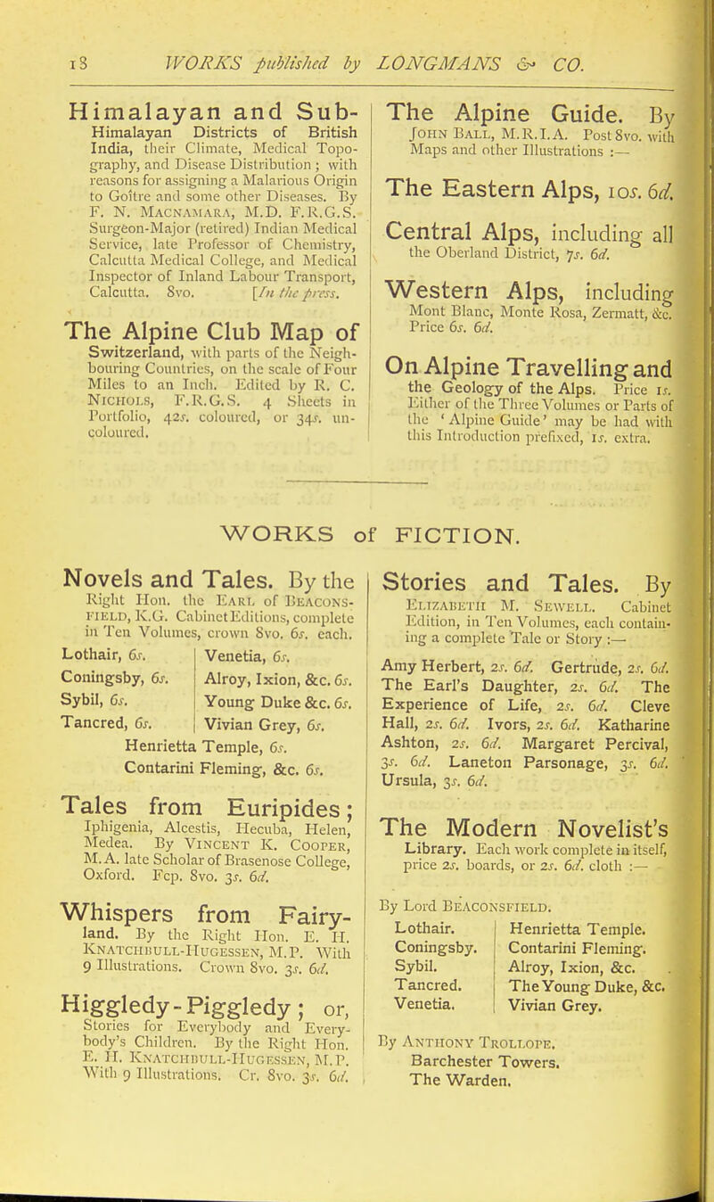 Himalayan and Sub- Himalayan Districts of British India, their Climate, Medical Topo- graphy, and Disease Distribution ; with reasons for assigning a Malarious Origin to Goitre and some other Diseases. By F. N. Macnamara, M.D. F.R.G.S. Surgeon-Major (retired) Indian Medical Service, late Professor of Chemistry, Calcutta Medical College, and Medical Inspector of Inland Labour Transport, Calcutta. 8vo. [/;/ the press. The Alpine Club Map of Switzerland, with parts of the Neigh- bouring Countries, on the scale of Four Miles to an Inch. Edited by R. C. Nichols, F.R.G.S. 4 Sheets in Portfolio, 42^-. coloured, or 34^. un- coluured. The Alpine Guide. By John Ball, M.R.I.A. PostSvo. witli Maps and other Illustrations :— The Eastern Alps, loi-. 6d. Central Alps, including all the Oberiand District, 7^-. 6d. Western Alps, including Mont Blanc, Monte Rosa, Zermatt, &c. Price 6s. 6d. On Alpine Travelling and the Geology of the Alps. Price is. Either of the Three Volumes or Parts of the ' Alpine Guide' may be had with this Introduction prefixed, is. extra. WORKS of FICTION. Novels and Tales. By the Right Hon. the Earl of Beacons- I'lELD, K.G. CabinetEditions, complete in Ten Volumes, crown Svo. 6s. each, Lothalr, 6s. Venetia, 6s. Coningsby, 6s. Alroy, Ixion, &c. 6s. Sybil, 6s. Young Duke &c. 6s. Tancred, 6s. Vivian Grey, 6s, Henrietta Temple, 6s. Contarini Fleming, &c. 6s. Tales from Euripides; Iphigenia, Alcestis, Hecuba, Helen, Medea. By Vincent K. Cooper, M.A. late Scholar of Brasenose College, Oxford. Fcp. Svo. 3^. 6d. Whispers from Fairy- land. By the Right Hon. E. II. Knatciii!Ull-IIugessen, M.P. With 9 Illustrations. Crown Svo. ^s. 6d. Higgledy-piggledy; or. Stories for Everybody and Every- body's Children. By the Right Hon. E. H. KXATCHKULL-IIUGESSEN, M.P. With 9 Illustrations. Cr. Svo. jj. 6d. Stories and Tales. By Ei.iZAiiETii M. Sewell. Cabinet Edition, in Ten Volumes, each contain- ing a complete Tale or Story Amy Herbert, 2s. 6d. Gertrude, 2s. GJ. The Earl's Daughter, 2s. 6d. The Experience of Life, 2s. 6d. Clevc Hall, 2s. 6d. Ivors, 2s. 6d. Katharine Ashton, 2s. 6d. Margaret Percival, SJ. 6d. Laneton Parsonage, 3^. 6d. Ursula, 3J-. 6d. The Modern Novelist's Library. Each work complete in itself, price 2s. boards, or 2s. 6d. cloth :— By Lord Beaconsfield. Lothair. Coningsby. Sybil. Tancred. Venetia. Henrietta Temple. Contarini Fleming. Alroy, Ixion, &c. The Young Duke, &c. Vivian Grey. By Anthony Trollope. Barchester Towers. The Warden, II