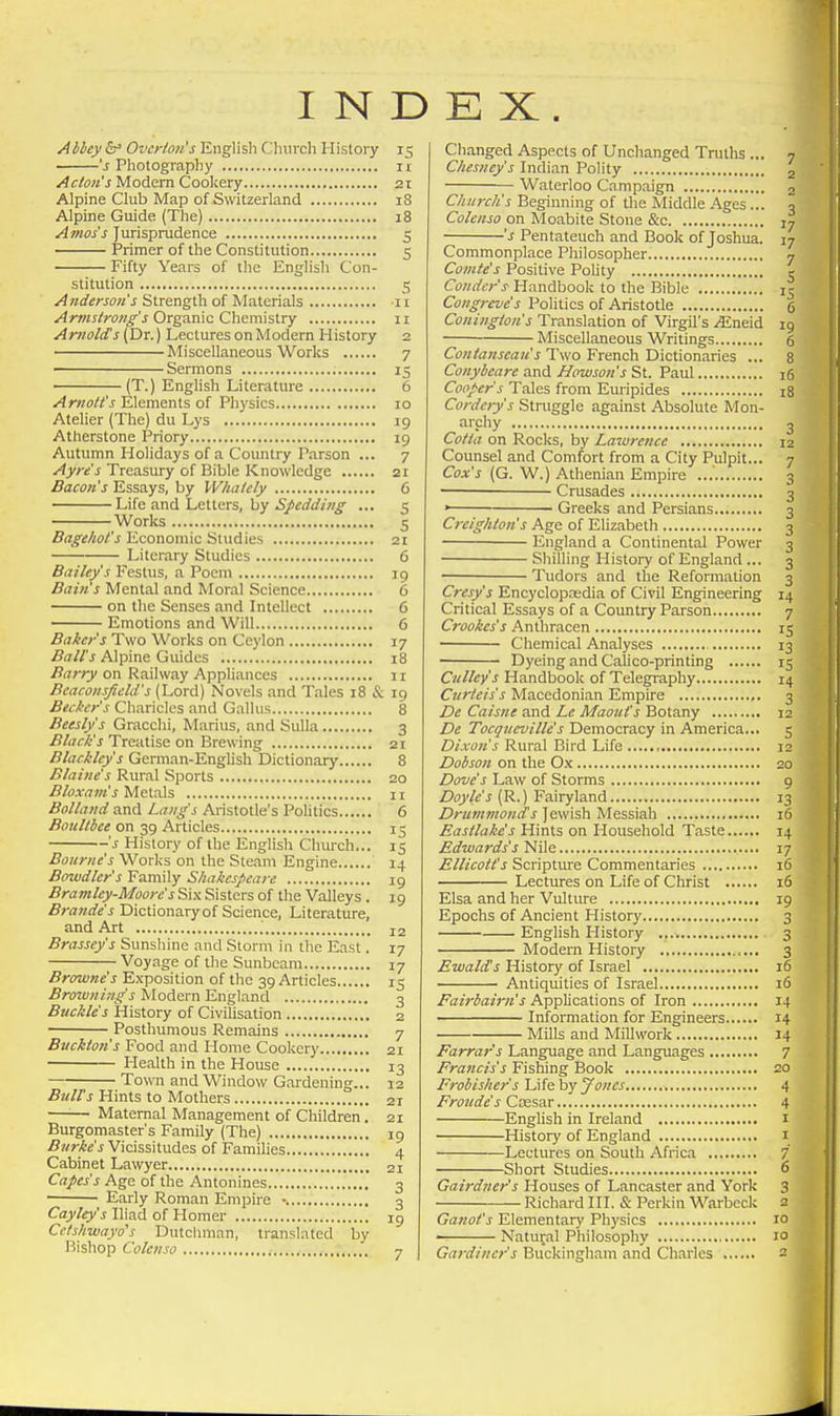 INDEX Abbey Ovcr/oa's English Clnirch History 15 's Pliotography n Acton's Modem Cookery 2i Alpine Club Map of Switzerland 18 Alpine Guide (The) 18 Atnos's Jurisprudence 5 Primer of the Constitution 5 Fifty Years of the English Con- stitution 5 Anderson's Strength of Materials n Arms/rone''s Organic Chemistry 11 Arnold's (Dr.) Lectures on Modern History 2 Aiiscellaneous Works 7 Sermons 15 (T.) English Literature 6 Arnott's Elements of Physics 10 Atelier (The) du Lys 19 Atherstone Priory 19 Autumn Holidays of a Country Parson ... 7 Ayre's Treasury of Bible Knowledge 21 Bacon's Essays, by Whatcly 6 Life and Letters, by 5;*(ra'fl'/'//jf ... 5 Works 5 Bagehot's Economic Studies 2t Literary Studies 6 Bailey's Festus, a Poem 19 Bain's Mental and Moral Science 6 ' on the Senses and Intellect 6 Emotions and Will 6 Baker s Two Works on Ceylon 17 Ball's Alpine Guides 18 Barry on Railway AppUances 11 Beaconsfield's (Lord) Novels and Tales 18 & 19 Becker's Chariclcs and Gallus 8 Beesly's Gracchi, Marius, and Sulla 3 .fi/(7<:Z''j Treatise on Brewing 21 Blackley's German-English Dictionary 8 Blaine's Rural Sports 20 Bloxam's Metals n Bolland and Lang's Aristotle's Pohtics 6 Boultbee on 39 Articles 15 's History of the English Church... 15 Bourne's Works on the Steam Engine 14 Bowdler's Family Shakcsjieare 19 Bramley-Moorc's Si.\ Sisters of the Valleys . 19 Brandes Dictionary of Science, Literature, and Art ', 12 Brassey's Sunshine and Storm in the East. 17 Voyage of the Sunbeam 17 Browne's Exposition of the 39 Articles 15 Broivning's Modern England 3 Buckles History of Civilisation 2 Posthumous Remains 7 Bnckton's Food and Home Cookery 21 Health in the House 13 Town and Window Gardening... 12 BtiUs Hints to Mothers 21 —'■— Maternal Management of Children. 21 Burgomaster's Family (The) 19 Burke's Vicissitudes of Famihes 4 Cabinet Lawyer 21 Capes's Age of the Antonines 3 Early Roman Empire 3 Cayley's Iliad of Homer 19 Cclshwayo's Dutcliman, translated by Bishop Colenso 7 Changed Aspects of Unchanged Truths ... 7 Chesney's Indian Polity g Waterloo Campaign o Church's Beginning of the Middle .^ges... 3 Colenso on Moabite Stone &c J7 's Pentateuch and Book of Joshua. 17 Commonplace Philosopher 7 Comte's Positive Polity r Condcr's Handbook to the Bible 15 Congreve's Politics of Aristotle 6 Coningion's Translation of Virgil's .<Eneid 19 • Miscellaneous Writings 6 Cfw/tawjtaw'i Two French Dictionaries ... 8 Conybeare and Howson's St. Paul 16 Cooper's Tales from Euripides i8 Cordcry's Struggle against Absolute Mon- archy 3 Cotia on Rocks, by Lawrcfue 12 Counsel and Comfort from a City Pulpit... 7 Cox's (G. W.) Athenian Empire 3 Crusades 3 • Greeks and Persians 3 Creighton's Age of Elizabeth 3 England a Continental Power 3 ■ Shilling History of England ... 3 Tudors and the Reformation 3 Cresy's Encyclopaedia of Civil Engineering 14 Critical Essays of a Country Parson 7 Crookes's Anthracen 15 Chemical Analyses 13 Dyeing and Calico-printing 15 Cullcy's Handbook of Telegraphy 14 Curie is s Macedonian Empire ,. 3 De Caisne and Le Maout's Botany 12 De Tocqncville's Democracy in America... 5 Dixon's Rural Bird Life , 12 Dobso7i on the Ox 20 Dove's Law of Storms 9 Z)(y'/<;'j (R.) Fairyland 13 Drummond's Jewish Messiah 16 Eastlake's Hints on Household Taste 14 Edwards's Nile 17 Ellicott's Scripture Commentaries 16 Lectures on Life of Christ 16 Elsa and her Vulture 19 Epochs of Ancient History 3 Enghsh History 3 Modern History 3 Ewald's History of Israel 16 Antiquities of Israel 16 Fairbairn's Applications of Iron 14 Information for Engineers 14 Mills and Millwork 14 Farrar's Language and Languages 7 Francis's Fishing Book 20 Frobisher's Life by Jones 4 Froude's Ccesar 4 English in Ireland i History of England 1 Lectures on South Africa 7 Short Studies <5 Gairdner's Houses of Lancaster and York 3 Richard III. & Perkin Warbcck 2 Gattot's Elementary Physics 10 ■ Natural Philosophy 10 Gardiner's Buckingham and Charles 2