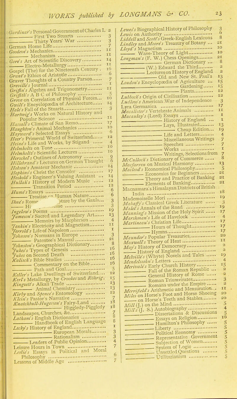 s 10 I ;a>-dincrs Personal Government of Charles I. 2 First Two Stuarts 3 Thirty Years' War 3 German Home Life 7 c;(;o(^«'«'j Mechanics ■ Mechanism Gore's Art of Scientific Discovery 14 Electro-Metallurgy 11 Gospel (The) for the Nineteenth Century . 16 Grant's Ethics of Aristotle ° Graver Thoughts of a Country Parson 7 t;^^©*//!;'^ Journal Griffins Algebra and Trigonometry Griffith's A B C of Philosophy Grove on Correlation of Physical Forces Gwili's Encyclopcedia of Architecture 14 Hale's Fall of the Stuarts • 3 HartMig's Works on Natural Histoiy and Popular Science Hassall's Climate of San Remo 17 Havghton's Animal Mechanics 10 //■(zyiyaz-^fj Selected Essays Heer's Primeval World of Switzerland 12 Heine's Life and Works, by Stigand 4 Hclmholtz on Tone 1° Helmholiz's Scientific Lectures 1° HcrscheTs Outhnes of Astronomy •. • 9 Hillehrand's Lectures on German Tliought & Hobson's Amateur Mechanic I4 Hopkins's Christ the Consoler i7 //(7j^oWj Engineer's Valuing Assistant ... 14 Hullalis History of Modern Music 12 Transition Period 12 Hume's'Essays ° Treatise Human Nature o //ine's Rome ..'ttu'e by the Gauls... 3 Hi , --ine 3 Ingelow's Poems • ^9 Jamesons Sacred and Legendary Art 13 . Memoirs by Macpherson Jenkin's Electricity and Magnetism Jerrold's Life of Napoleon Jolinsoii's Normans in Europe Patentee's Manual 4 II I 3 21 Johnston's Geographical Dictionary 8 Jukes's Types of Genesis 10 Jukes on Second Death 1° KaliscKs Bible Studies 1° Commentary on the Bible 10 Path and Goal 5 Keller's Lake Dwellings of Switzerland.... 12 Kerls Metallurgy, by Crookes and Rohrig. 15 Kingzett's Alkali Trade ^3 Animal Chemistry 13 Kirby and Sfence's Entomology 12 Klein's Pastor's Narrative 7 Knatchbull-Hugessen's Fairy-Land ......... 18 Higgledy-Pigglcdy 18 Landscapes, Churches, &c 7 Latham's EngUsh Dictionaries ° Handbook of English Language 8 £«f/iyj History of England ^ . European Morals 3 Rationalism 3 Leaders of Public Opinion 4 Leisure Hours in Town ViV? ^ Leslie's Essays in Political and Moral ^ Philosophy Lessons of Middle Age Lewes's Biographical History of Philosophy 3 Lewis on Authority ° Liddell and Scott's Greek-English Lexicons 8 Lindley and Moore's Treasury of Botany ... 21 Lloyd's Magnetism Wave-Theory of Light 10 Longman's (F. W.) Chess Openings 21 German Dictionary ... 8 (W.) Edward the Third 2 Lectures on History of England 2 Old and New St. Paul's 13 Loudon's Encyclopsedia of Agriculture ... iS , Gardening iS Plants 12 Lubbock's Origin of Civilisation 12 Ludlow's American .War of Independence 3 Lyra Germanica ^7 M-/f«//.r/6v'J Vertebrate Animals n Macaulay's (Lord) Essays i Histoiy of England ... i : Lays, Illustrated 13 . Cheap Edition... 19 Life and Letters 4 Miscellaneous Writings 7 . — Speeches 7 Works 1 ■ Writings, Selections from 7 McCulloch's Dictionary of Commerce 8 Macfarren on Musical Harmony 13 Macleods Economical Philosophy S Economics for Beginners 21 Theory and Practice of Banking 21 Elements of Banking ■• 21 Macnamara's Himalayan Districts of British India '^^ Mademoiselle Mori ^9 Mahaffys Classical Greek Literature 3 Malel's Annals of the Road 19 Manning's Mission of the Holy Spirit 17 Life of Havelock 4 Martincau's Christian Life ^7 Hours of Thought i7 Hymns -^7 Maunders Popular Treasuries 20 Mj:ra'«//'.s Theory of Heat  Mays History of Democracy 2 History of England ^ Melville's (Whyte) Novels and Tales 19 Mendelssohn's Letters 4 Merivale's Early Church History iS . Fall of the Roman Republic ... 2 General History of Rome 2 . Roman Triumvirates 3 Romans under the Empire 2 Merrifields Arithmetic and Mensuration-.. 11 M ies on Horse's Foot and Horse Shoeing 20 ___ on Horse's Teeth and Stables 20 (J.) on the Mind 5 Mills {\. S.) Autobiography ;•— 4 lllZl^^ 1 Dissertations & Discussions S . Essays on Religion 10 . . Hamilton's Philosophy S . Liberty S . Pohtical Economy 5 .. Representative Government $ Subjection of Women 5 . System of Logic S Unsettled Questions S Utilitarianism 5