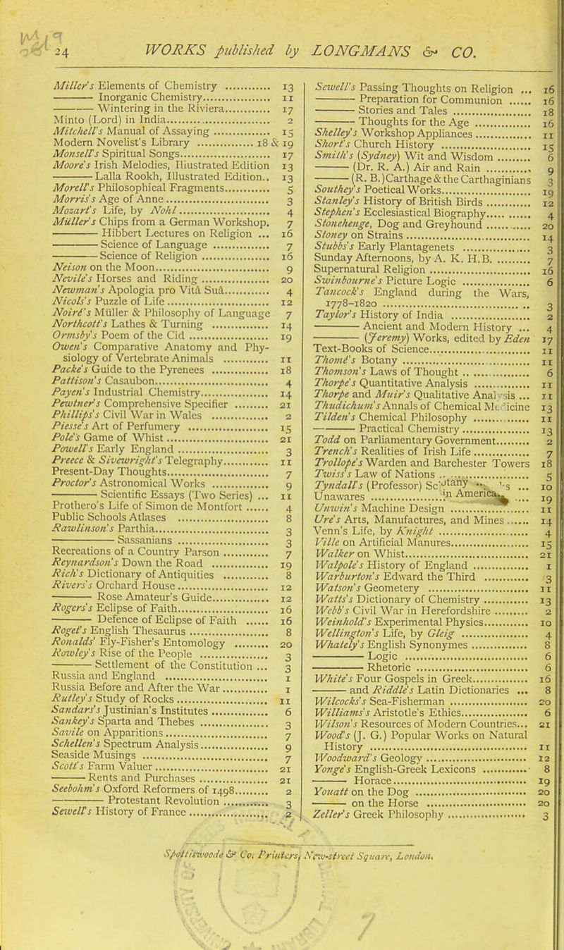 Miller's Elements of Chemistry 13 Inorganic Chemistry 11 Wintering in the Riviera 17 Minto (Lord) in India 2 Mitchell's Manual of Assaying 15 Modern Novelist's Library 18 & 19 Monsell's Spiritual Songs 17 Moore s Irish Melodies, Illustrated Edition 13 Lalla Rookh, Illustrated Edition.. 13 Morell's Philosophical Fragments 5 Morris's Age of Anne 3 Mozart's Life, by Nohl 4 Mailer's Chips from a German Workshop. 7 Hibbcrt Lectures on Religion ... 16 Science of Language 7 Science of Religion 16 Nelson on the Moon 9 Nevile's Horses and Riding 20 Newmati's Apologia pro Vita Sua. 4 Nicols's Puzzle of Life 12 NoirCs Miiller & Philosophy of Language 7 Northcott's Lathes & Turning 14 Ormsby's Poem of the Cid 19 Owen's Comparative Anatomy and Phy- siology of Vertebrate Animals II Packes Guide to the Pyrenees 18 Pattison's Casaubon 4 Payeii's Industrial Chemistry 14 Pewtiier's Comprehensive Specifier 21 Phillips's Civil War in Wales 2 /'iVrjjt J Art of Perfumery 15 Pole's Game of Wliist 21 Powells Early England 3 Prcccc & Sivewriglit's Telegraphy 11 Present-Day Thoughts 7 Proctor's Astronomical Works 9 Scientific Essays (Two Series) ... 11 Prothero's Life of Simon de Montfort 4 Public Schools Atlases 8 Rawlinson s Parthia 3 Sassanians 3 Recreations of a Country Parson 7 Rcynardsoiis Down the Road 19 y?«<:A'J Dictionary of Antiquities 8 jRivers's Orchard House 12 Rose Amateur's Guide 12 Rogers's Eclipse of Faith 16 Defence of Eclipse of Faith 16 Roget's English Thesaurus 8 Ronalds' Fly-Fisher's Entomology 20 Rotvlcy's Rise of the People 3 Settlement of the Constitution ... 3 Russia and England i Russia Before and After the War i J Study of Rocks 11 Sajidars's Justinian's Institutes 6 Sankey's Sparta and Thebes 3 Savile on Apparitions 7 Schellen's Spectrum Analysis 9 Seaside Musings 7 Scott's Farm V.aluer 21 Rents and Purchases 21 Seebohm's Oxford Reformers of 1498 2 Protestant Revolution ■ 3 SewelFs History of France •. --<7 Sewell's Passing Thoughts on Religion ... 16 Preparation for Communion 16 Stories and Tales 18 Thoughts for the Age 16 Shelley's Workshop Appliances n Short's Church History 15 Smith's [Sydney) Wit and Wisdom 6 (Dr. R. A.) Air and Rain 9 (R. B.)Carthage& the Carthaginians 3 Southey's Poetical Works ig Stanley's History of British Birds 12 Stephen's Ecclesiastical Biography 4 Stonehenge, Dog and Greyhound 20 Stoney on Strains 14 StiiMs's Early Plantagenets 3 Sunday Afternoons, by A. K. H.B 7 Supernatural Religion 16 Swiniourne's Picture Logic 6 Taucock's England during the Wars. 1778-1820 ', 3 Taylor's History of India 2 Ancient and Modern History (Jeremy') Works, edited by Eden 17 Te.xt-Books of Science 11 Thomd's Botany n Thomson's Laws of Thought 6 Thorpe's Quantitative Analysis 11 Thorpe and Muir's Qualitative Anal -sis ... 11 Thiidichum's A-nnais of Chemical Mi.i'icine 13 Tilden's Chemical Philosophy n Practical Chemistry 13 TVi/rf on Parliamentary Government 2 Trenchs Realities of Irish Life 7 Trollope'sV^axAexi and Barchester Towers 18 Twiss's Law of Nations 5 7>«<;a/A (Professor) Sc'-e'^ny :. '-s ... 10 Unawares America|^ Umuin's Machine Design 11 Ure's Arts, Manufactures, and Mines 14 Venn's Life, by Knight 4 Ville on Artificial Manures 15 PFiz/yirr on ^Vllist 21 Walpole's History of England i Warburton's Edward the Third 3 Geometery 11 Watts's Dictionary of Chemistry 13 Webb's Civil War in Herefordshire 2 Weinhold's Experimental Physics 10 Wellington's Life, by Glcig 4 Whaiely's English Synonymes 8 Logic 6 Rhetoric 6 White's Four Gospels in Greek 16 • and Riddle's Latin Dictionaries ... 8 Wilcocks's Sea-Fisherman 20 Williams's Aristotle's Ethics 6 Wilson's Resources of Modern Countries... 21 Wood's (J. G.) Popular Works on Natural History 11 Woodwai-d's Geology 12 Yonge's English-Greek Lexicons • 8 ■ Horace 19 Youatt on the Dog 20 on the Horse 20 Zeller's Greek Philosophy 3 Sp(!(timood« &• Cvi Priiifers'i A'r.v-sircci Square, London, y