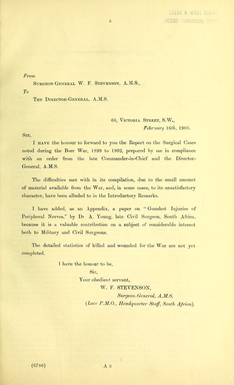 l££DS & WEST Bilii mm •fiieyRGiCAL : From Surgeon-General W. F. Stevenson, A.M.S., To The Director-General, A.M.S. 68, Victoria Street, S.W., February 16th, 1905. Sir, I have the honour to forward to you the Report on the Surgical Cases noted during the Boer War, 1899 to 1902, prepared by me in compliance with an order from the late Commander-in-Chief and the Director- General, A.M.S. The difficulties met with in its compilation, due to the small amount of material available from the War, and, in some cases, to its unsatisfactory character, have been alluded to in the Introductorv Remarks. I have added, as an Appendix, a paper on  Gunshot Injuries of Peripheral Nerves, by Dr A. Young, late Civil Surgeon, South Africa, because it is a valuable contribution on a subject of considerable interest both to Military and Civil Surgeons. The detailed statistics of killed and wounded for the War are not yet completed. 1 have the honour to be. Sir, Your obedient servant, W. F. STEVENSON, Surgeori-General, A.M.S. {Late F.M.O., Headquarter Staff, South Africa). (6786) I A y