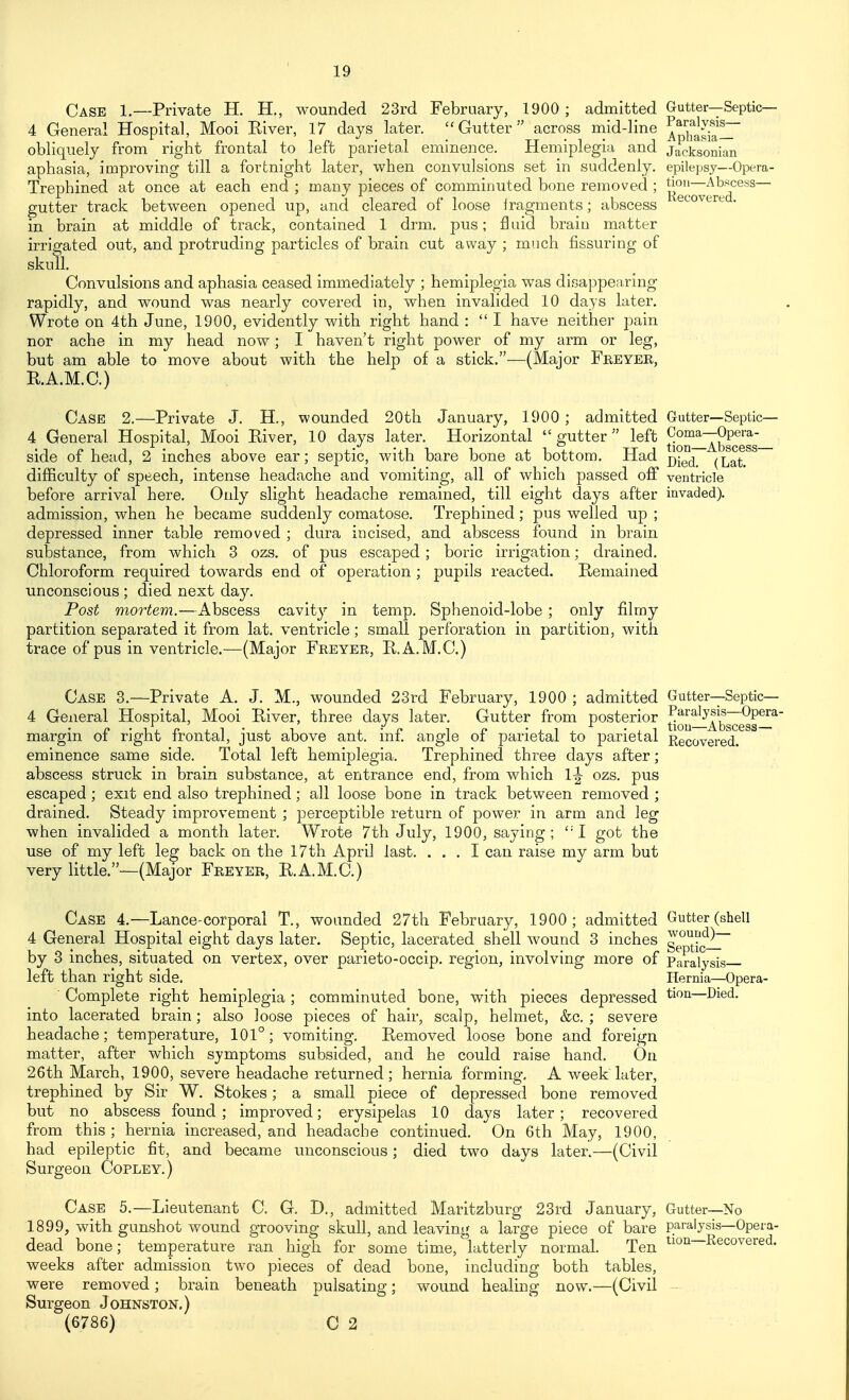 Case 1.—Private H. H., wounded 23rd February, 1900 ; admitted Gutter—Septic— 4 General Hospital, Mooi Kiver, 17 days later. Gutter across mid-line ^p'jf^^'^'^ obliquely from right frontal to left parietal eminence. Hemiplegia and jacksonian aphasia, improving till a fortnight later, when convulsions set in suddenly, epilepsy—Opera- Trephined at once at each end ; many pieces of comminuted bone removed ; gutter track between opened up, and cleared of loose iragments; abscess ^ in brain at middle of track, contained 1 drm. pus; Q aid brain matter irrigated out, and protruding particles of brain cut away ; much Assuring of skull. Convulsions and aphasia ceased immediately ; hemiplegia was disappearing rapidly, and wound was nearly covered in, when invalided 10 days later. Wrote on 4th June, 1900, evidently with right hand :  I have neither pain nor ache in my head now; I haven't right power of my arm or leg, but am able to move about with the help of a stick.—(Major Freyee, RA.M.C.) Case 2.—Private J. H., wounded 20th January, 1900 ; admitted Gutter—Septic— 4 General Hospital, Mooi Eiver, 10 days later. Horizontal gutter left fj°J]'^5Jjp^esg_ side of head, 2 inches above ear; septic, with bare bone at bottom. Had q^q^ (Lat. difficulty of speech, intense headache and vomiting, all of which passed off ventricle before arrival here. Only slight headache remained, till eight days after invaded), admission, when he became suddenly comatose. Trephined; pus welled up ; depressed inner table removed ; dura incised, and abscess found in brain substance, from which 3 ozs. of pus escaped; boric irrigation; drained. Chloroform required towards end of operation; pupils reacted. Remained unconscious ; died next day. Post mortem.—Abscess cavity in temp. Sphenoid-lobe ; only filmy partition separated it from lat. ventricle; small perforation in partition, with trace of pus in ventricle.—(Major Feeyer, E.A.M.C.) Case 3.—Private A, J, M., wounded 23rd February, 1900 ; admitted Gutter—Septic— 4 General Hospital, Mooi River, three days later. Gutter from posterior ^o|j'^'^2^^~^g*^^^' margin of right frontal, just above ant. inf angle of parietal to parietal Recovered, eminence same side. Total left hemiplegia. Trephined three days after; abscess struck in brain substance, at entrance end, from which 1|- ozs. pus escaped; exit end also trephined; all loose bone in track between removed ; drained. Steady improvement ; perceptible return of power in arm and leg when invalided a month later. Wrote 7th July, 1900, saying; got the use of my left leg back on the 17th April last. ... I can raise my arm but very little,—(Major Freyer, RA.M.C.) Case 4.—Lance-corporal T., wounded 27th February, 1900; admitted Gutter (shell 4 General Hospital eight days later. Septic, lacerated shell wound 3 inches g ^^^^^IT by 3 inches, situated on vertex, over parieto-occip. region, involving more of Paralysis left than right side. Hernia—Opera- Complete right hemiplegia ; comminuted bone, with pieces depressed tion—Died, into lacerated brain; also loose pieces of hair, scalp, helmet, &c. ; severe headache; temperature, 101°; vomiting. Removed loose bone and foreign matter, after which symptoms subsided, and he could raise hand. On 26th March, 1900, severe headache returned; hernia forming, A week later, trephined by Sir W. Stokes; a small piece of depressed bone removed but no abscess found; improved; erysipelas 10 days later; recovered from this ; hernia increased, and headache continued. On 6th May, 1900, had epileptic fit, and became unconscious; died two days later.—(Civil Surgeon Copley.) Case 5.—Lieutenant C. G. D,, admitted Maritzburg 23i-d January, Gutter—No 1899, with gunshot wound grooving skull, and leaving a large piece of bare paralysis—Opera- dead bone; temperature ran high for some time, latterly normal. Ten ^loii—Recovered, weeks after admission two pieces of dead bone, including both tables, were removed; brain beneath pulsating; wound healing now.—(Civil - Surgeon Johnston.) (6786) C 2