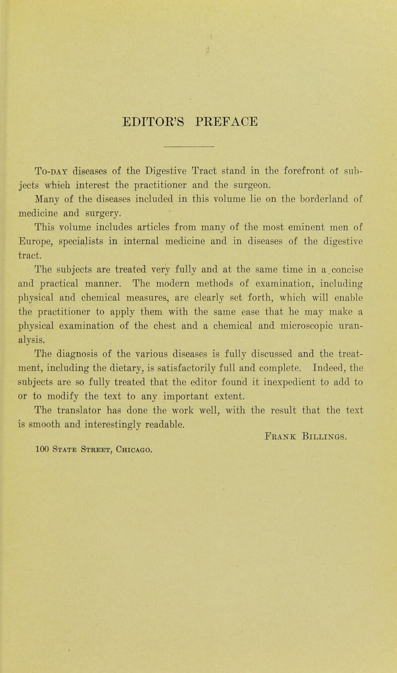 EDITOR'S PREFACE To-day diseases of the Digestive Tract stand in the forefront of sub- jects which interest the practitioner and the surgeon. Many of the diseases included in this volume lie on the borderland of medicine and surgery. This volume includes articles from many of the most eminent men of Europe, specialists in internal medicine and in diseases of the digestive tract. The subjects are treated very fully and at the same time in a concise and practical manner. The modern methods of examination, including physical and chemical measures, are clearly set forth, which will enable the practitioner to apply them with the same ease that he may make a physical examination of the chest and a chemical and microscopic uran- alysis. The diagnosis of the various diseases is fully discussed and the treat- ment, including the dietary, is satisfactorily full and complete. Indeed, the subjects are so fully treated that the editor found it inexpedient to add to or to modify the text to any important extent. The translator has done the work well, with the result that the text is smooth and interestingly readable. Frank Billings. 100 State Street, Chicago.
