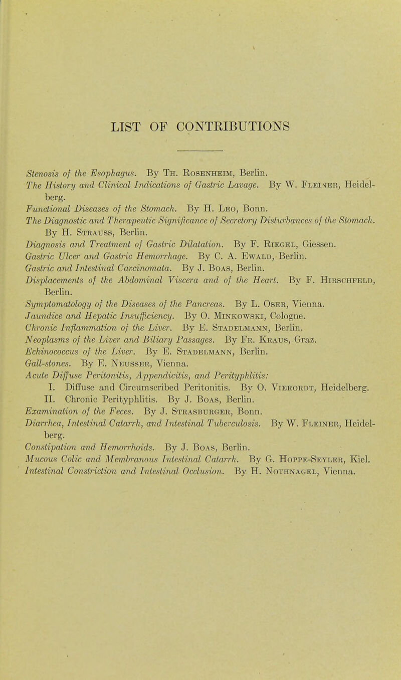 LIST OF CONTRIBUTIONS Stenosis of the Esophagus. By Ti-i. Rosenheim, Berlin. The History and Clinical Indications of Gastric Lavage. By W. Flei>jer, Heidel- berg. Functional Diseases of the Stomach. By H. Leo, Bonn. The Diagnostic and Therapeutic Significance of Secretory Disturbances of the Stomach. By H. Strauss, Berlin. Diagnosis and Treatment of Gastric Dilatation. By F. Riegel, Giessen. Gastric Ulcer and Gastric Hemorrhage. By C. A. Ewald, Berlin. Gastric and Intestinal Car.cinomata. By J. Boas, Berlin. Displacements of the Abdominal Viscera and of the Heart. By F. HirschfelDj Berlin. Symptomatology of the Diseases of the Pancreas. By L. Oser, Vienna. Jaundice and Hepatic Insufficiency. By O. Minkowski, Cologne. Chronic Inflammation of the Liver. By E. Stadelmann, Berlin. Neoplasms of the Liver and Biliary Passages. By Fr. Kraus, Graz. Echinococcus of the Liver. By E. Stadelmann, Berlin. Gall-stones. By B. Neusser, Vienna. Acute Diffuse Peritonitis, Appendicitis, and Perityphlitis: I. Diffuse and Circumscribed Peritonitis. By O. Vierordt, Heidelberg. II. Chronic Perityphlitis. By J. Boas, Berlin. Examination of the Feces. By J. Strasburger, Bonn. Diarrhea, Intestinal Catarrh, and Intestinal Tuberculosis. By W. Fleiner, Heidel- berg. Constipation and Hemorrhoids. By J. Boas, Berlin. Mucous Colic and Membranous Intestinal Catarrh. By G. Hoppe-Seyler, Kiel. Intestinal Constriction and Intestinal Occlusion. By H. Nothnagel, Vienna.