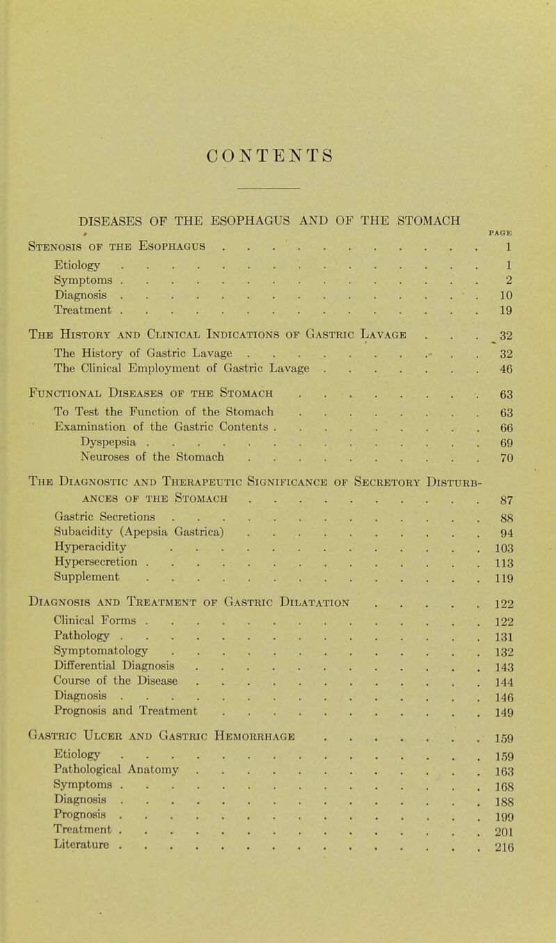 CONTENTS DISEASES OF THE ESOPHAGUS AND OF THE STOMACH , PAGE Stenosis of the Esophagus 1 Etiology 1 Symptoms 2 Diagnosis .10 Treatment 19 The History and Clinical Indications of Gastric Lavage ... 32 The History of Gastric Lavage - . . 32 The Clinical Employment of Gastric Lavage 46 Functional Diseases of the Stomach .63 To Test the Function of the Stomach 63 Examination of the Gastric Contents .66 Dyspepsia 69 Neuroses of the Stomach 70 The Diagnostic and Therapeutic Significance of Secretory Disturb- ances OF THE Stomach 87 Gastric Secretions 88 Subacidity (Apepsia Gastrica) 94 Hyperacidity 103 Hypersecretion 113 Supplement 119 Diagnosis and Treatment of Gastric Dilatation 122 Clinical Forms .122 Pathology 131 Symptomatology 132 Differential Diagnosis 143 Course of the Disease 144 Diagnosis 146 Prognosis and Treatment 149 Gastric Ulcer and Gastric Hemorrhage 159 Etiology 159 Pathological Anatomy 163 Symptoms 168 Diagnosis 188 Prognosis igg Treatment 201 Literature 216