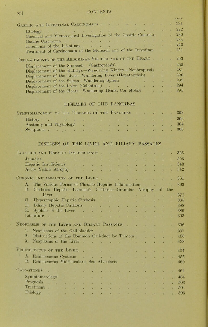 Gasthic and Intestinal Carcinomata Etiology Chemical and Microscopical Investigation of the Gastric Contents Gastric Carcinoma Carcinoma of the Intestines • Treatment of Carcinomata of the Stomach and of the Intestines Displacements of the Abdominal Viscera and of the Heart . Displacement of the Stomach. (Gastroptosis) Displacement of the Kidneys—Wandering Kindey—Nephroptosis Displacement of the Liver—Wandering Liver (HepatoptosiS) Displacement of the Spleen—Wandering Spleen .... Displacement of the Colon (Coloptosis) Displacement of the Heart—Wandering Heart, Cor Mobile DISEASES OF THE PANCREAS Symptomatology of the Diseases of the Pancreas 303 History 303 Anatomy and Physiology 304 Symptoms 306 DISEASES OF THE LIVER AND BILIARY PASSAGES Jaundice and Hepatic Insufficiency 325 Jaundice 325 Hepatic Insufficiency 340 Acute Yellow Atrophy 342 Chronic Inflammation of the Liver 361 A. The Various Forms of Chronic Hepatic Inflammation .... 363 B. Cirrhosis Hepatis—Laennec's Cirrhosis—Granular Atrophy of the Liver 371 C. Hypertrophic Hepatic Cirrhosis 385 D. Biliary Hepatic Cirrhosis 388 E. Syphilis of the Liver 389 Literature 393 Neoplasms of the Liver and Biliary Passages 396 1. Neoplasms of the Gall-bladder 397 2. Obstructions of the Common Gall-duct by Tumors 406 3. Neoplasms of the Liver 438 Echinococcus of the Liver 454 A. Echinococcnis Cysticus 455 B. Echinococcus Mliltilocularis Sou Alveolaris 460 Gall-stones 464 Symptomatology 464 Progno.si3 503 Treatment 504 Etiology 506 221 222 230 234 240 251 263 265 281 290 292 294 295