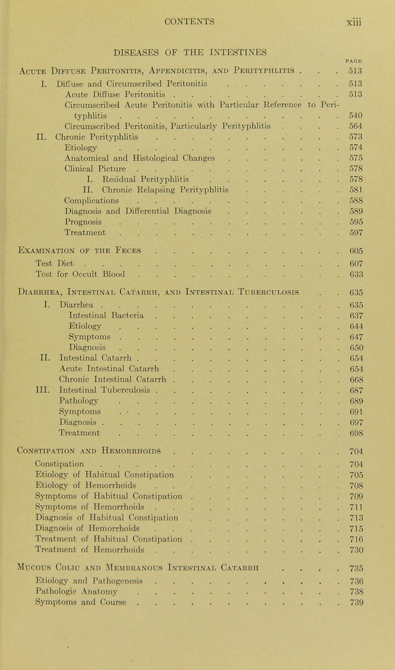 DISEASES OF THE INTESTINES PAGE Acute Diffuse Peritonitis, Appendicitis, and Perityphlitis . . . 513 I. Diffuse and Circumscribed Peritonitis 513 Acute Diffuse Peritonitis 513 Circumscribed Acute Peritonitis with Particular Reference to Peri- typhlitis 540 Circumscribed Peritonitis, Particularly Perityphlitis .... 564 II. Chronic Perityphlitis 573 Etiology 574 Anatomical and Histological Changes 575 Clinical Picture 578 I. Residual Perityphlitis 578 II. Chronic Relapsing Perityphlitis 581 Complications 588 Diagnosis and Differential Diagnosis 589 Prognosis 595 Treatment 597 Examination of the Feces 605 Test Diet 607 Test for Occult Blood 633 Diarrhea, Intestinal Catarrh, and Intestinal Tuberculosis . . 635 I. Diarrhea 635 Intestinal Bacteria 637 Etiology 644 Symptoms 647 Diagnosis 650 II. Intestinal Catarrh 654 Acute Intestinal Catarrh 654 Chronic Intestinal Catarrh 668 III. Intestinal Tuberculosis 687 Pathology 689 Symptoms . • 691 Diagnosis 697 Treatment 698 Constipation and Hemorrhoids 704 Constipation 704 Etiology of Habitual Constipation 705 Etiology of Hemorrhoids 708 Symptoms of Habitual Constipation 709 Symptoms of Hemorrhoids 711 Diagnosis of Habitual Constipation 713 Diagnosis of Hemorrhoids 715 Treatment of Habitual Constipation 716 Treatment of Hemorrhoids 730 Mucous Colic and Membranous Intestinal Catarrh .... 735 Etiology and Pathogenesis 736 Pathologic Anatomy 738 Symptoms and Course 739