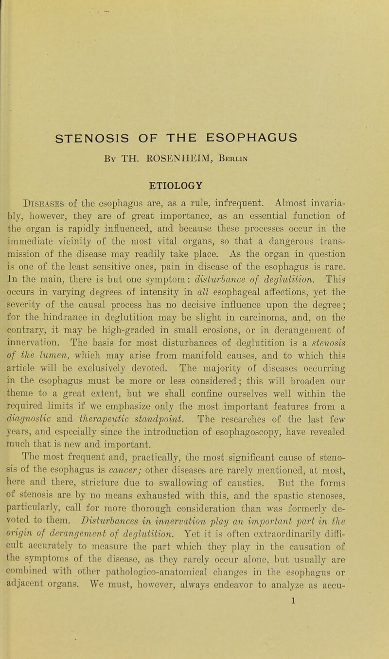 By TH. ROSENHEIM, Berlin ETIOLOGY Diseases of the esophagus are, as a rule, infrequent. Almost invaria- bly, however, they are of great importance, as an essential function of the organ is rapidly influenced, and because these processes occur in the immediate vicinity of the most vital organs, so that a dangerous trans- mission of the disease may readily take place. As the organ in question is one of the least sensitive ones, pain in disease of the esophagus is rare. In the main, there is but one symptom: disturbance of deglutition. This occurs in varying degrees of intensity in all esophageal affections, yet the severity of the causal process has no decisive influence iipon the degree; for the hindrance in deglutition may be slight in carcinoma, and, on the contrary, it may be high-graded in small erosions, or in derangement of innervation. The basis for most disturbances of deglutition is a stenosis of the lumen, which may arise from manifold causes, and to which this article will be exclusively devoted. The majority of diseases occurring in the esophagus must be more or less considered; this will broaden our theme to a great extent, but we shall confine ourselves well within the required limits if we emphasize oidy the most important features from a diagnostic and therapeutic standpoint. The researches of the last few years, and especially since the introduction of esophagoscopy, have revealed much that is new and important. The most frequent and, practically, the most significant cause of steno- sis of the esophagus is cancer; other diseases are rarely mentioned, at most, here and there, stricture due to swallowing of caustics. But the forms of stenosis are by no means exhausted with this, and the spastic stenoses, particularly, call for more thorough consideration than was formerly de- voted to them. Disturbances in inriervation play an important part in the origin of derangement of deglutition. Yet it is often extraordinarily diifi- eult accurately to measure the part which they play in the causation of the symptoms of the disease, as they rarely occur alone, but usually are combined with other pathologico-anatomical changes in the esophagus or adjacent organs. We must, however, always endeavor to analyze as accu-