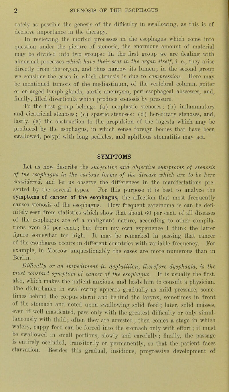 rately as possible the genesis of the difficulty in swallowing, as this is of decisive importance in the therapy. In reviewing the morbid processes in the esophagus which come into question under the picture of stenosis, the enormous amount of material may be divided into two groups: In the first group we are dealing with abnormal processes ivJiich have their seat in the organ itself, i. e., they arise directly from the organ, and thus narrow its lumen; in the second group we consider the cases in which stenosis is due to compression. Here may be mentioned tumors of the mediastinum, of the vertebral column, goiter or enlarged lymph-glands, aortic aneurysm, peri-esophageal abscesses, and, finally, filled diverticula which produce stenosis by pressure. To the first group belong: (a) neoplastic stenoses; (b) inflammatory and cicatricial stenoses; (c) spastic stenoses; (d) hereditarj'^ stenoses, and, lastly, (e) the obstruction to the propulsion of the ingesta which may be produced by the esophagus, in which sense foreign bodies that have been swallowed, polypi with long pedicles, and aphthous stomatitis may act. SYMPTOMS Let us now describe the subjective and objective symptoms of stenosis of the esophagus in the various forms of the disease which are to he here considered, and let us observe the differences in the manifestations pre- sented by the several types. For this purpose it is best to analyze the symptoms of cancer of the esophagus, the affection that most frequently causes stenosis of the esophagus. How frequent carcinoma is can be defi- nitely seen from statistics which show that about 60 per cent, of all diseases of the esophagus are of a malignant nature, according to other compila- tions even 90 per cent.; but from my o^vn experience I think the latter figure somewhat too high. It may be remarked in passing that cancer of the esophagus occurs in different countries with variable frequency. For example, in Moscow unquestionably the eases are more numerous than in Berlin. DiMculty or an impediment in deglutition, therefore dysphagia, is the most constant symptom of cancer of the esophagus. It is usually the first, also, which makes the patient anxious, and leads him to consult a physician. The disturbance in swallowing appears gradually as mild pressure, some- times behind the corpus sterni and behind the larynx, soTuetimes in front of the stomach and noted upon swallowing solid food; later, solid masses, even if well masticated, pass only with the greatest difficulty or only simul- taneously with fluid; often they are arrested; then comes a stage in which watery, pappy food can be forced into the stomach only with effort; it must be swallowed in small portions, slowly and carefxilly; finally, the passage is entirely occluded, transitorily or permanently, so that the patient faces starvation. Besides this gradual, insidious, progressive development of