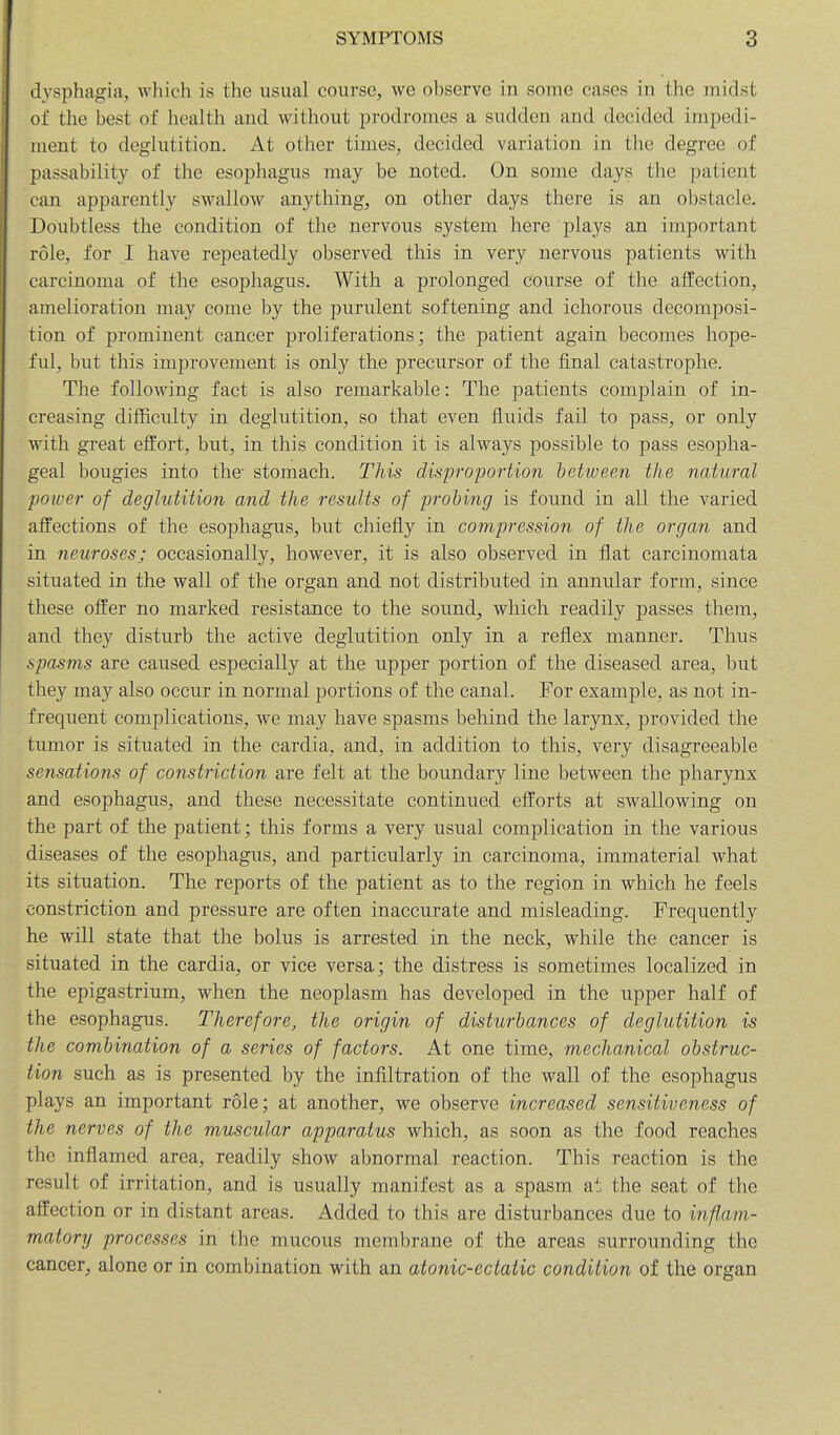 dysphagia, which is the usual course, we observe in some cases in the midst of the best of health and without prodromes a sudden and decided impedi- ment to deglutition. At other times, decided variation in the degree of passability of the esophagus may be noted. On some days the patient can apparently swallow anything, on other days there is an obstacle. Doubtless the condition of the nervous system here plays an important role, for I have repeatedly observed this in very nervous patients with carcinoma of the esophagus. With a prolonged course of the affection, amelioration may come by the purulent softening and ichorous decomposi- tion of prominent cancer proliferations; the patient again becomes hope- ful, but this improvement is only the precursor of the final catastrophe. The following fact is also remarkable: The patients complain of in- creasing difficulty in deglutition, so that even fluids fail to pass, or only with great effort, but, in this condition it is always possible to pass esopha- geal bougies into the stomach. This disproportion between the natural poiver of deglutition and the results of probing is found in all the varied affections of the esophagus, but chiefly in compression of the organ and in neuroses; occasionally, however, it is also observed in flat carcinomata situated in the wall of the organ and not distributed in annular form, since these offer no marked resistance to the sound, which readily passes them, and they disturb the active deglutition only in a reflex manner. Thus spasms are caused especially at the upper portion of the diseased area, but they may also occur in normal portions of the canal. For example, as not in- frequent complications, we may have spasms behind the larynx, provided the tumor is situated in the cardia, and, in addition to this, very disagreeable sensations of constriction are felt at the boundary line between the pharynx and esophagus, and these necessitate continued efforts at swallowing on the part of the patient; this forms a very usual complication in the various diseases of the esophagus, and particularly in carcinoma, immaterial what its situation. The reports of the patient as to the region in which he feels constriction and pressure are often inaccurate and misleading. Frequently he will state that the bolus is arrested in the neck, while the cancer is situated in the cardia, or vice versa; the distress is sometimes localized in the epigastrium, when the neoplasm has developed in the upper half of the esophagus. Therefore, the origin of disturbances of deglutition is the combination of a series of factors. At one time, mechanical obstruc- tion such as is presented by the infiltration of the wall of the esophagus plays an important role; at another, we observe increased sensitiveness of the nerves of the muscular apparatus which, as soon as the food reaches the inflamed area, readily show abnormal reaction. This reaction is the result of irritation, and is usually manifest as a spasm at the seat of the affection or in distant areas. Added to this are disturbances due to inf,am- matory processes in the mucous membrane of the areas surrounding the cancer, alone or in combination with an atonic-ectatic condition of the organ