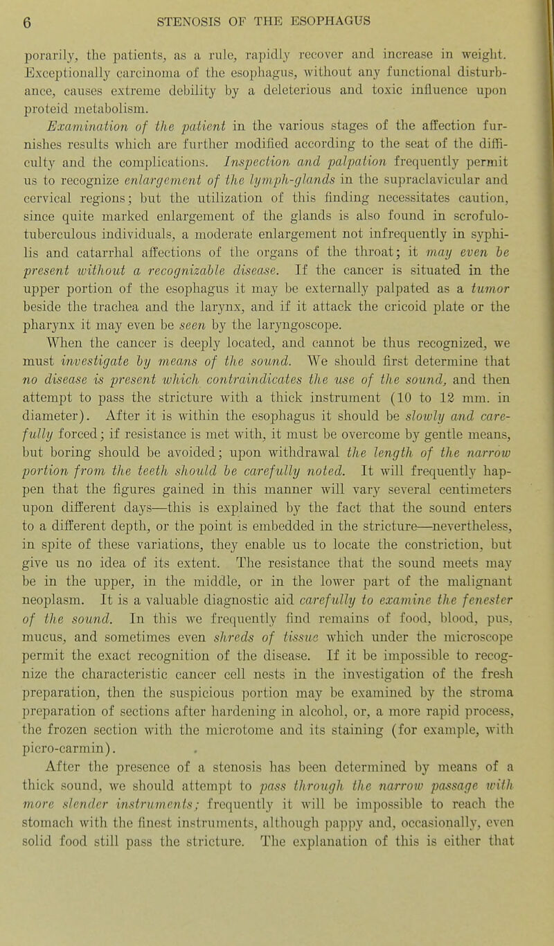 porarily, the patients, as a rule, rapidly recover and increase in weight. Exceptionally carcinoma of the esophagus, without any functional disturb- ance, causes extreme debility by a deleterious and toxic influence upon proteid metabolism. Examimiiion of the patient in the various stages of the affection fur- nishes results which are further modified according to the seat of the diffi- culty and the complications. Inspection and palpation frequently permit us to recognize enlargement of the lymph-glands in the supraclavicular and cervical regions; but the utilization of this finding necessitates caution, since quite marked enlargement of the glands is also found in scrofulo- tuberculous individuals, a moderate enlargement not infrequently in syphi- lis and catarrhal affections of the organs of the throat; it may even de present without a recognizable disease. If the cancer is situated in the upper portion of the esophagus it may be externally palpated as a tumor beside the trachea and the larynx, and if it attack the cricoid plate or the pharynx it may even be seen by the laryngoscope. Wien the cancer is deeply located, and cannot be thus recognized, we must investigate by means of the sound. We should first determine that no disease is present which contraindicates the use of the sound, and then attempt to pass the stricture with a thick instrument (10 to 12 mm. in diameter). After it is within the esophagus it should be slowly and care- fully forced; if resistance is met with, it must be overcome by gentle means, but boring should be avoided; upon withdrawal the length of the narrow portion from the teeth should be carefully noted. It will frequently hap- pen that the figures gained in this manner will vary several centimeters upon different days—this is explained by the fact that the sound enters to a different depth, or the point is embedded in the stricture—^nevertheless, in spite of these variations, they enable us to locate the constriction, but give us no idea of its extent. The resistance that the sound meets may be in the upper, in the middle, or in the lower part of the malignant neoplasm. It is a valuable diagnostic aid carefully to examine the fenester of the sound. In this we frequently find remains of food, blood, pus, mucus, and sometimes even shreds of tissue which under the microscope permit the exact recognition of the disease. If it be impossible to recog- nize the characteristic cancer cell nests in the investigation of the fresh preparation, then the suspicious portion may be examined by the stroma preparation of sections after hardening in alcohol, or, a more rapid process, the frozen section with the microtome and its staining (for example, with picro-carmin). After the presence of a stenosis has been determined by means of a thick sound, we should attempt to pass through the narrow passage with more slender instruments; frequently it will be impossible to reach the stomach with the finest instruments, although pappy and, occasionally, even solid food still pass the stricture. The explanation of this is either that