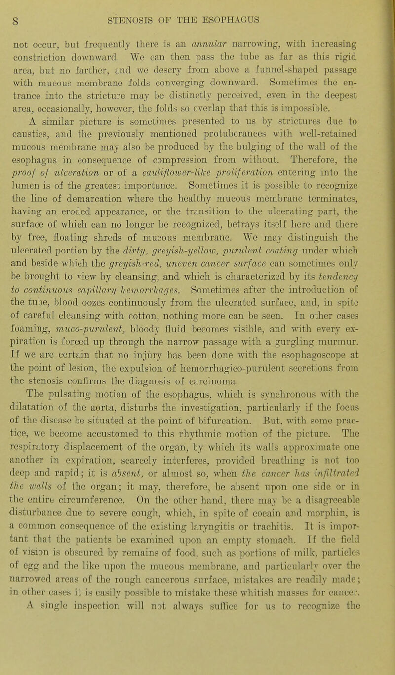 not occur, but frequently there is an annular narrowing, with increasing constriction downward. We can then pass the tube as far as this rigid area, but no fartlier, and we descry from above a funnel-shaped passage with mucous membrane folds converging downward. Sometimes the en- trance into the stricture may be distinctly perceived, even in the deepest area, occasionally, however, the folds so overlap that this is impossible. A similar picture is sometimes presented to us by strictures due to caustics, and the previously mentioned protuberances with well-retained mucous membrane may also be produced by the bulging of the wall of the esophagus in consequence of compression from without. Therefore, the proof of ulceration or of a cauliflower-Uke proliferation entering into the lumen is of the greatest importance. Sometimes it is possible to recognize the line of demarcation where the healthy mucous membrane terminates, having an eroded appearance, or the transition to the ulcerating part, the surface of which can no longer be recognized, betrays itself here and there by free, floating shreds of mucous membrane. We may distinguish the ulcerated portion by the dirty, greyish-yellotu, purulent coating under which and beside which the greyish-red, uneven cancer surface can sometimes only be brought to view by cleansing, and which is characterized by its tendency to continuous capillary hemorrhages. Sometimes after the introduction of the tube, blood oozes continuously from the ulcerated surface, and, in spite of careful cleansing with cotton, nothing more can be seen. In other cases foaming, muco-purulent, bloody fluid becomes visible, and with every ex- piration is forced up through the narrow passage with a gurgling murmur. If we are certain that no injury has been done with the esophagoscope at the point of lesion, the expulsion of hemorrhagico-purulent secretions from the stenosis confirms the diagnosis of carcinoma. The pulsating motion of the esophagus, which is synchronous with the dilatation of the aorta, disturbs the investigation, particularly if the focus of the disease be situated at the point of bifurcatioii. But, with some prac- tice, we become accustomed to this rhythmic motion of the picture. The respiratory displacement of the organ, by which its walls approximate one another in expiration, scarcely interferes, provided breathing is not too deep and rapid; it is absent, or almost so, when the cancer has infiltrated the walls of the organ; it may, therefore, be absent upon one side or in the entire circumference. On the other hand, there may be a disagreeable disturbance due to severe cough, which, in spite of cocain and morphin, is a common consequence of the existing laryngitis or trachitis. It is impor- tant that the patients be examined upon an empty stomach. If the field of vision is obscured by remains of food, such as portions of milk, particles of egg and tlie like upon the mucous membrane, and particularly over the narrowed areas of the rough cancerous surface, mistakes are readily made; in other cases it is easily possible to mistake these whitish masses for cancer. A single inspection will not always suffice for us to recognize the