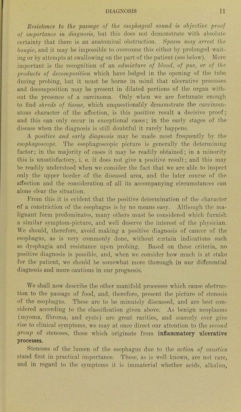 Resistance to the passage of the esophageal sound is objective proof of importance in diagnosis, but this does not demonstrate with absolute certainty that there is au anatomical obstruction. Spasm may arrest the bougie, and it may be impossible to overcome this either by prolonged wait- ing or by attempts at swallowing on the part of the patient (see below). More important is the recognition of an admixture of blood, of pus, or of the products of decomposition which have lodged in the opening of the tube during probing, but it must be borne in mind that ulcerative processes and decomposition may be present in dilated portions of the organ with- out the presence of a carcinoma. Only when we are fortunate enough to find shreds of tissue, which unquestionably demonstrate the carcinom- atous character of the affection, is this positive result a decisive proof; and this can only occur in exceptional cases; in the early stages of the disease when the diagnosis is still doubtful it rarely happens. A positive and early diagnosis may be made most frequently by the esophagoscope. The esophagoscopic picture is generally the determining factor; in the majority of cases it may be readily obtained; in a minority this is unsatisfactory, i. e. it does not give a positive result; and this may be readily understood when we consider the fact that we are able to inspect only the upper border of the diseased area, and the later course of the affection and the consideration of all its accompanying circumstances can alone clear the situation. From this it is evident that the positive determination of the character of a constriction of the esophagus is by no means easy. Although the ma- lignant form predominates, many others must be considered which furnish a similar symptom-picture, and well deserve the interest of the physician. We should, therefore, avoid making a positive diagnosis of cancer of the esophagus, as is very commonly done, without certain indications such as dysphagia and resistance upon probing. Based on these criteria, no positive diagnosis is possible, and, when we consider how much is at stake for the patient, we should be somewhat more thorough in our differential diagnosis and more cautious in. our prognosis. We shall now describe the other manifold processes which cause obstruc- tion to the passage of food, and, therefore, present the picture of stenosis of the esophagus. These are to be minutely discussed, and are best con- sidered according to the classification given above. As benign neoplasms (myoma, fibroma, and cysts) are great rarities, and scarcely ever give rise to clinical symptoms, we may at once direct our attention to the second group of stenoses, those which originate from inflammatory ulcerative processes. Stenoses of the lumen of the esophagus due to the action of caustics stand first in practical importance. These, as is well known, are not rare, and in regard to the symptoms it is immaterial whether acids, alkalies,