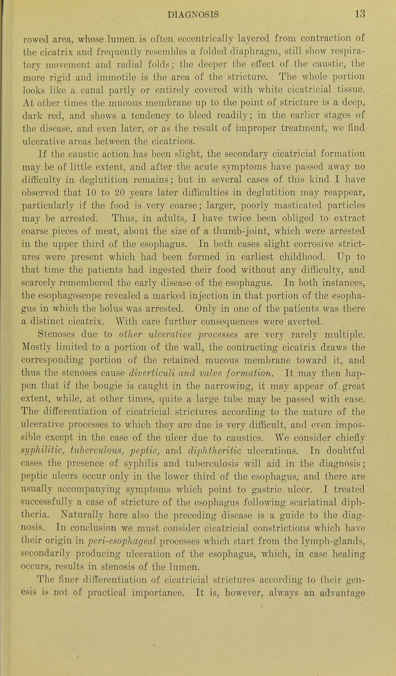 rowed area, whose lumen is often eccentrically layered from contraction of the cicatrix and frequently resembles a folded diaphragm, still show respira- tory movement and radial folds; the deeper the effect of the caustic, the more rigid and immotile is the area of the stricture. The wliole portion looks like a canal partly or entirely covered with white cicatricial tissue. At other times the mucous memhrane up to the point of stricture is a deep, dark red, and shows a tendency to bleed readily; in the earlier stages of the disease, and even later, or as the result of improper treatment, we find ulcerative areas between the cicatrices. If the caustic action has been slight, the secondary cicatricial formation may be of little extent, and after the acute symptoms have passed away no difficulty in deglutition remains; but in several cases of this kind I have observed that 10 to 20 years later difficulties in deglutition may reappear, particularly if the food is very coarse; larger, poorly masticated particles may be arrested. Thus, in adults, I have twice been obliged to extract coarse pieces of meat, about the size of a thumb-joint, which were arrested in the upper third of the esophagus. In both cases slight corrosive strict- ures were present which had been formed in earliest childhood. ITp to that time the patients had ingested their food without any difficulty, and scarcely remembered the early disease of the esophagus. In both instances, the esophagoscope revealed a marked injection in that portion of the esopha- gus in which the bolus was arrested. Only in one of the patients was there a distinct cicatrix. With care further consequences were averted. Stenoses due to other ulcerative processes are very rarely multiple. Mostly limited to a portion of the wall, the contracting cicatrix draws the corresponding portion of the retained mucous membrane toward it, and thus the stenoses cause diverticuli and valve formation. It may then hap- pen that if the bougie is caught in the narrowing, it may appear of great extent, while, at other times, quite a large tube may be passed with ease. The differentiation of cicatricial strictures according to the nature of the ulcerative processes to which they are due is very difficult, and even impos- sible except in the case of the ulcer due to caustics. We consider chiefly syphilitic, tuberculous, peptic, and diphtheritic ulcerations. In doubtful cases the presence of syphilis and tuberculosis will aid in the diagnosis; peptic ulcers occur only in the lower third of the esophagus, and there are usually accompanying symptoms which point to gastric ulcer. I treated successfully a case of stricture of the esophagus following scarlatinal diph- theria. Naturally here also the preceding disease is a guide to the diag- nosis. In conclusion we must consider cicatricial constrictions which have their origin in peri-esophageal processes which start from the lymph-glands, secondarily producing ulceration of the esophagus, which, in case healing occurs, results in stenosis of the lumen. The finer diff(!rcntiation of cicatricial strictures according to their gen- esis is not of practical importance. It is, however, always an advantage