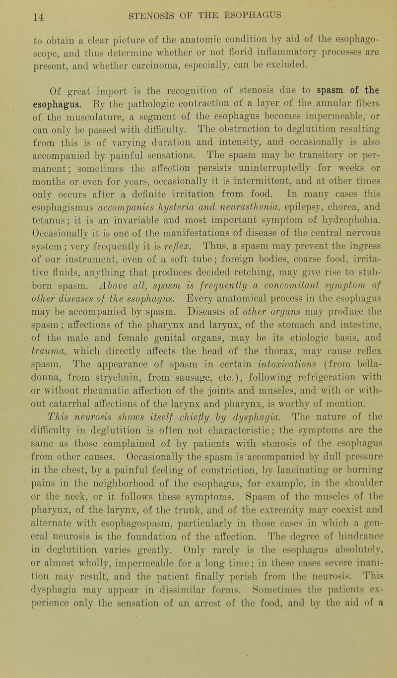 to obtain a clear picture of the anatomic condition by aid of the esophago- scope, and thus determine whether or not florid inflammatory processes are present, and whether carcinoma, especially, can be excluded. Of great import is the recognition of stenosis due to spasm of the esophagus. By the pathologic contraction of a layer of the annular fibers of the musculature, a segment of the esophagus becomes impermeable, or can only be passed with difficulty. The obstruction to deglutition resulting from this is of varying duration and intensity, and occasionally is also accompanied by painful sensations. The spasm may be transitory or per- manent; sometimes the affection persists uninterruptedly for weeks or months or even for years, occasionally it is intermittent, and at other times only occurs after a definite irritation from food. In many eases this esophagismus accompanies hysteria and neurasthenia, epilepsy, chorea, and tetanus; it is an invariable and most important symptom of hydrophobia. Occasionally it is one of the manifestations of disease of the central nervous system; very frequently it is reflex. Thus, a spasm may prevent the ingress of our instrument, even of a soft tube; foreign bodies, coarse food, irrita- tive fluids, anything that produces decided retching, may give rise to stub- born spasm. Above all, spasm is frequently a concomitant symptom of other diseases of the esophagus. Every anatomical process in the esophagus may be accompanied by spasm. Diseases of other organs may produce the spasm; affections of the pharynx and larynx, of the stomach and intestine, of the male and female genital organs, may be its etiologic basis, and trauma, which directly affects the head of the thorax, may cause reflex spasm. The appearance of spasm in certain intoxications (from bella- donna, from strychnin, from sausage, etc.), following refrigeration with or without rheumatic affection of the joints and muscles, and with or with- out catarrhal affections of the larynx and pharj^^nx, is worthy of mention. This neurosis shows itself chiefly by dysphagia. The nature of the difficulty in deglutition is often not characteristic; the symptoms are the same as those complained of by patients with stenosis of the esophagus from other causes. Occasionally the spasm is accompanied by dull pressure in the chest, by a painful feeling of constriction, by lancinating or burning pains in the neighborhood of the esophagus, for example, in the shoulder or the neck, or it follows these symptoms. Spasm of the muscles of the pharynx, of the larynx, of the trunk, and of the extremity may coexist and alternate with esophagospasm, particularly in those cases in which a gen- eral neurosis is the foundation of the affection. The degree of hindrance in deglutition varies greatly. Only rarely is the esophagus absolutely, or almost wholly, impermeable for a long time; in these cases severe inani- tion may result, and the patient finally perish from the neurosis. This dysphagia may appear in dissimilar forms. Sometimes the patients ex- perience only the sensation of an arrest of the food, and by the aid of a