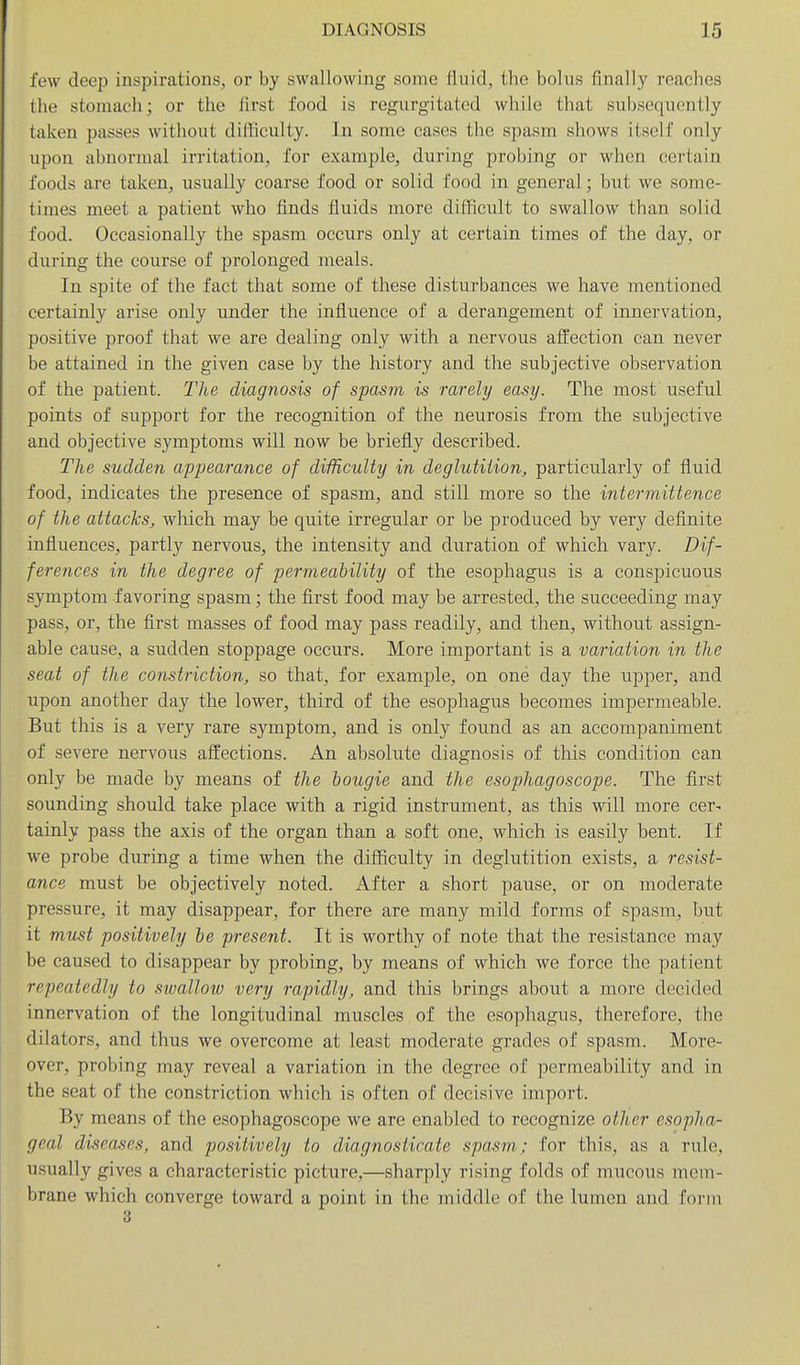 few deep inspirations, or by swallowing some fluid, the bolus finally reaches the stomach; or the first food is regurgitated while that subsequently taken passes without difficulty. In some cases the spasm shows itself only upon abnormal irritation, for example, during probing or wlien certain foods are taken, usually coarse food or solid food in general; but we some- times meet a patient who finds fluids more difficult to swallow than solid food. Occasionally the spasm occurs only at certain times of the day, or during the course of prolonged meals. In spite of the fact that some of these disturbances we have mentioned certainly arise only under the influence of a derangement of innervation, positive proof that we are dealing only with a nervous affection can never be attained in the given case by the history and the subjective observation of the patient. The diagnosis of spasm is rarely easy. The most useful points of support for the recognition of the neurosis from the subjective and objective symptoms will now be briefly described. The sudden appearance of difficulty in deglutition, particularly of fluid food, indicates the presence of spasm, and still more so the intermittence of the attacks, which may be quite irregular or be produced by very definite influences, partly nervous, the intensity and duration of which vary. Dif- ferences in the degree of permeability of the esophagus is a conspicuous symptom favoring spasm; the first food may be arrested, the succeeding may pass, or, the first masses of food may pass readily, and then, without assign- able cause, a sudden stoppage occurs. More important is a variation in the seat of the constriction, so that, for example, on one day the upper, and upon another day the lower, third of the esophagus becomes impermeable. But this is a very rare symptom, and is only found as an accompaniment of severe nervous affections. An absolute diagnosis of this condition can only be made by means of the bougie and the esophagoscope. The first sounding should take place with a rigid instrument, as this will more cer- tainly pass the axis of the organ than a soft one, which is easily bent. If we probe during a time when the difficulty in deglutition exists, a resist- ance must be objectively noted. After a short pause, or on moderate pressure, it may disappear, for there are many mild forms of spasm, but it must positively be present. It is worthy of note that the resistance may be caused to disappear by probing, by means of which we force the patient repeatedly to sivallow very rapidly, and this brings about a more decided innervation of the longitudinal muscles of the esophagus, therefore, the dilators, and thus we overcome at least moderate grades of spasm. More- over, probing may reveal a variation in the degree of permeability and in the seat of the constriction which is often of decisive import. By means of the esophagoscope we are enabled to recognize other esopha- geal diseases, and positively to diagnosticate spasm; for this, as a rule, usually gives a characteristic picture,—sharply rising folds of mucous mem- brane which converge toward a point in the middle of the lumen and form 3
