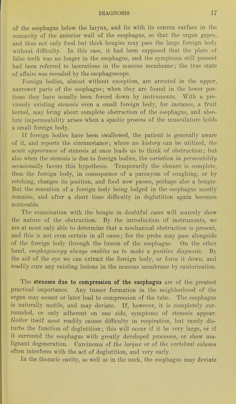 of the esophagus below the larynx, and lie with its convex surface in the concavity of the anterior wall of the esophagus, so that the organ gapes, and thus not only food but thick bougies may pass the large foreign body without difficulty. In this case, it had been supposed that the plate of false teeth was no longer in the esophagus, and the symptoms still present had been referred to lacerations in the mucous membrane; the true state of affairs was revealed by the esophagoscope. Foreign bodies, almost without exception, are arrested in the upper, narrower parts of the esophagus; when they are found in the lower por- tions they have usually been forced down by instruments. With a pre- viously existing stenosis even a small foreign body, for instance, a fruit kernel, may bring about complete obstruction of the esophagus, and abso- lute impermeability arises when a spastic process of the musculature holds a small foreign body. If foreign bodies have been swallowed, the patient is generally aware of it, and reports the circumstance; where no history can be utilized, the acute appearance of stenosis at once leads us to think of obstruction; but also when the stenosis is due to foreign bodies, the variation in permeability occasionally favors this hypothesis. Temporarily the closure is complete, then the foreign body, in consequence of a paroxysm of coughing, or by retching, changes its position, and food now passes, perhaps also a boiigie. But the sensation of a foreign body being lodged in the esophagus mostly remains, and after a short time difficulty in deglutition again becomes noticeable. The examination with the bougie in doubtful eases will scarcely show the nature of the obstruction. By the introduction of instruments, we are at most only able to determine that a mechanical obstruction is present, and this is not even certain in all cases; for the probe may pass alongside of the foreign body through the lumen of the esophagus. On the other hand, esophagoscopy always enables us to make a positive diagnosis. By the aid of the eye we can extract the foreign body, or force it down, and readily cure any existing lesions in the mucous membrane by cauterization. The stenoses due to compression of the esophagus are of the greatest practical importance. Any tumor formation in the neighborhood of the organ may sooner or later lead to compression of the tube. The esophagus is naturally motile, and may deviate. If, however, it is completely sur- rounded, or only adherent on one side, symptoms of stenosis appear. Goiter itself most readily causes difficulty in respiration, but rarely dis- turbs the function of deglutition; this will occur if it be very large, or if it surround the esophagus with greatly developed processes, or show ma- lignant degeneration. Carcinoma of the larynx or of the vertebral column often interferes with the act of deglutition, and very early. In the thoracic cavity, as well as in the neck, the esophagus may deviate