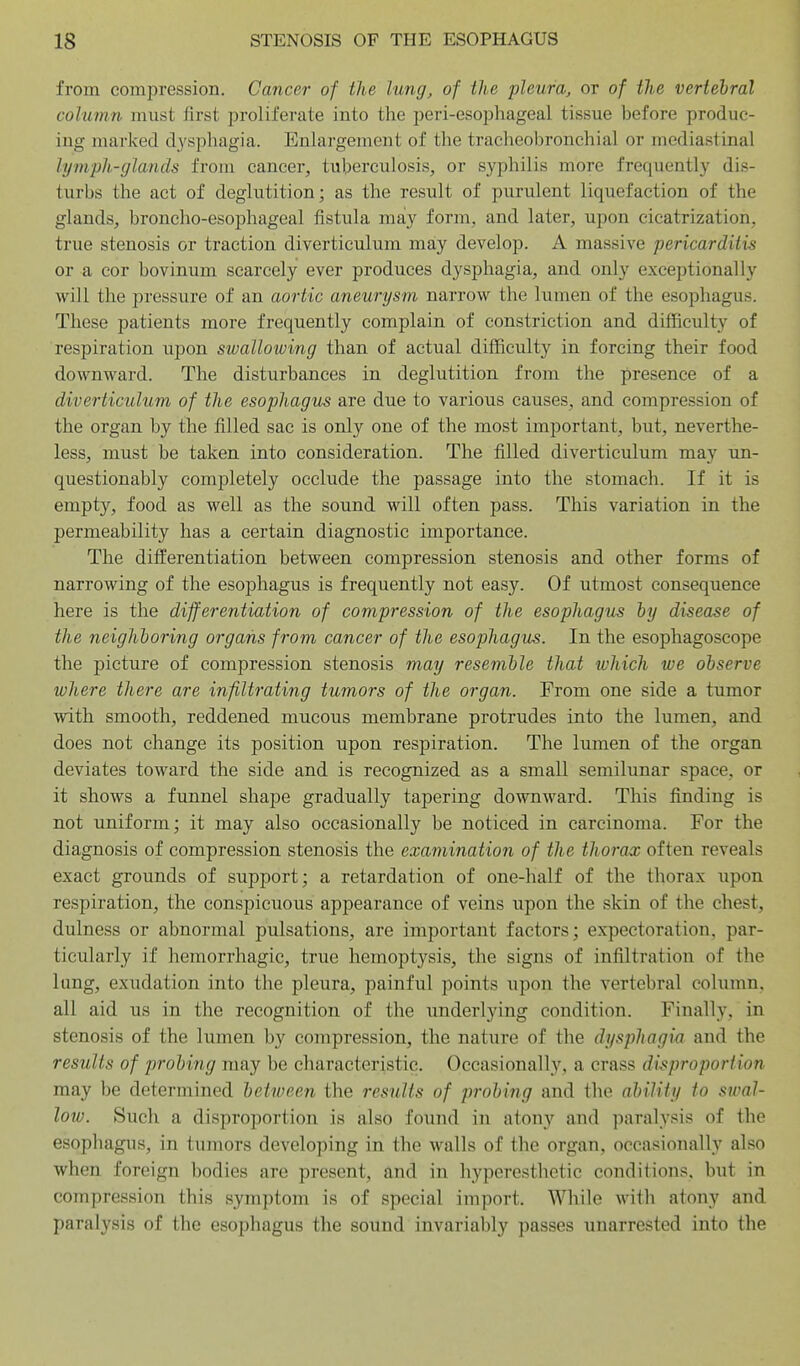 from compression. Cancer of the lung, of the pleura, or of the vertebral column must first proliferate into the peri-esophageal tissue before produc- ing marked d3'sphagia. Enlargement of the tracheobronchial or mediastinal lymph-glands from cancer, tuberculosis, or syphilis more frequently dis- turbs the act of deglutition; as the result of purulent liquefaction of the glands, broncho-esophageal fistula may form, and later, upon cicatrization, true stenosis or traction diverticulum may develop. A massive pericarditis or a cor bovinum scarcely ever produces dysphagia, and only exceptionally will the pressure of an aortic aneurysm narrow the lumen of the esophagus. These patients more frequently complain of constriction and difficulty of respiration upon swalloiving than of actual difficulty in forcing their food downward. The disturbances in deglutition from the presence of a diverticulum of the esophagus are due to various causes, and compression of the organ by the filled sac is only one of the most important, but, neverthe- less, must be taken into consideration. The filled diverticulum may un- questionably completely occlude the passage into the stomach. If it is empt)'-, food as well as the sound will often pass. This variation in the permeability has a certain diagnostic importance. The differentiation between compression stenosis and other forms of narrowing of the esophagus is frequently not easy. Of utmost consequence here is the differentiation of compression of the esophagus hy disease of the neighboring organs from cancer of the esophagus. In the esophagoscope the picture of compression stenosis may resemble that which we observe where there are infiltrating tumors of the organ. From one side a tumor with smooth, reddened mucous membrane protrudes into the lumen, and does not change its position upon respiration. The lumen of the organ deviates toward the side and is recognized as a small semilunar space, or it shows a funnel shape gradually tapering downward. This finding is not uniform; it may also occasionally be noticed in carcinoma. For the diagnosis of compression stenosis the examination of the thorax often reveals exact grounds of support; a retardation of one-half of the thorax upon respiration, the conspicuous appearance of veins upon the skin of the chest, dulness or abnormal pulsations, are important factors; expectoration, par- ticularly if hemorrhagic, true hemoptysis, the signs of infiltration of the lung, exudation into the pleura, painful points upon the vertebral column, all aid us in the recognition of the underlying condition. Finally, in stenosis of the lumen by compression, the nature of the dysphagia and the results of probing may be characteristic. Occasionally, a crass disproportion may be determined between the results of probing and the ability to swal- loio. Sucli a disproportion is also found in atony and paralysis of the esophagi;s, in tumors developing in the walls of the organ, occasionally also when foreign bodies are present, and in hyperesthetic conditions, but in compression this symptom is of special import. While with atony and paralysis of the esophagus the sound invariably passes unarrested into the