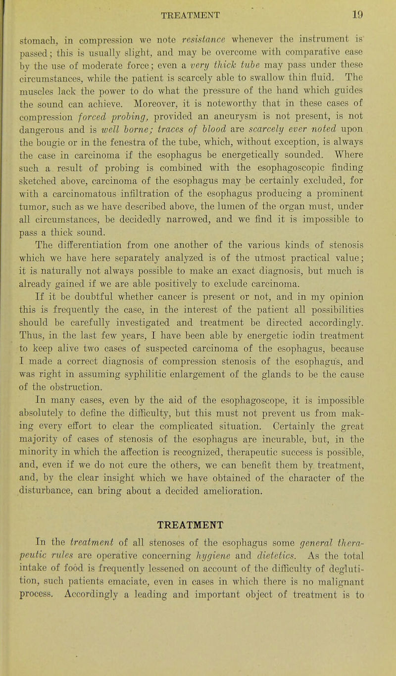 stomach, in compression wo note resistance whenever the instrument is passed; this is usually slight, and may be overcome with comparative ease by the use of moderate force; even a very Ihich kibe may pass under these circumstances, while the patient is scarcely able to swallow thin fluid. The muscles lack the power to do what the pressure of the hand which guides the sound can achieve. Moreover, it is noteworthy that in these cases of compression forced probing, provided an aneurysm is not present, is not dangerous and is well borne; traces of blood are scarcely ever noted upon the bougie or in the fenestra of the tube, which, without exception, is always the case in carcinoma if the esophagus be energetically sounded. Where such a result of probing is combined with the esophagoscopic finding sketched above, carcinoma of the esophagus may be certainly excluded, for with a carcinomatous infiltration of the esophagus producing a prominent tumor, such as we have described above, the lumen of the organ must, under all circumstances, be decidedly narrowed, and we find it is impossible to pass a thick sound. The differentiation from one another of the various kinds of stenosis which we have here separately analyzed is of the utmost practical value; it is naturally not always possible to make an exact diagnosis, but much is already gained if we are able positively to exclude carcinoma. If it be doubtful whether cancer is present or not, and in my opinion this is frequently the case, in the interest of the patient all possibilities should be carefully investigated and treatment be directed accordingly. Thus, in the last few years, I have been able by energetic iodin treatment to keep alive two cases of suspected carcinoma of the esophagus, because I made a correct diagnosis of compression stenosis of the esophagus, and was right in assuming syphilitic enlargement of the glands to be the cause of the obstruction. In many cases, even by the aid of the esophagoscope, it is impossible absolutely to define the difficulty, but this must not prevent us from mak- ing every effort to clear the complicated situation. Certainly the great majority of cases of stenosis of the esophagus are incurable, but, in the minority in which the affection is recognized, therapeutic success is possible, and, even if we do not cure the others, we can benefit them by treatment, and, by the clear insight which we have obtained of the character of the disturbance, can bring about a decided amelioration. TREATMENT In the treatment of all stenoses of the esophagus some general thera- peutic rules are operative concerning hygiene and dietetics. As the total intake of food is frequently lessened on account of. the difficulty of degluti- tion, such patients emaciate, even in cases in which there is no malignant process. Accordingly a leading and important object of treatment is to