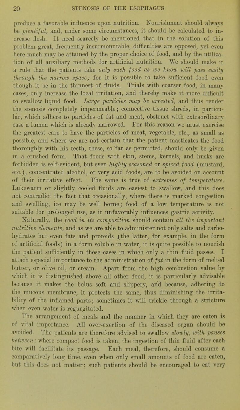 produce a favorable influence upon nutrition. Nourishment should always be plentiful, and, under some circumstances, it should be calculated to in- crease flesh. It need scarcely be mentioned that in the solution of this problem great, frequently insurmountable, difficulties are opposed, yet even here much may be attained by the proper choice of food, and by the utiliza- tion of all auxiliary methods for artificial nutrition. We should make it a rule that the patients take only such food as we know will pass easily through the narrow space; for it is possible to take sufficient food even though it be in the thinnest of fluids. Trials with coarser food, in many cases, only increase the local irritation, and thereby make it more difficult to swallow liquid food. Large particles may he arrested, and thus render the stenosis completely impermeable; connective tissue shreds, in particu- lar, which adhere to particles of fat and meat, obstruct with extraordinary ease a lumen which is already narrowed. For this reason we must exercise the greatest care to have the particles of meat, vegetable, etc., as small as possible, and where we are not certain that the patient masticates the food thoroughly with his teeth, these, so far as permitted, should only be given in a crushed form. That foods with skin, stems, kernels, and husks are forbidden is self-evident, but even highly seasoned or spiced food (mustard, etc.), concentrated alcohol, or very acid foods, are to be avoided on account of their irritative effect. The same is true of extremes of temperature. Lukewarm or slightly cooled fluids are easiest to swallow, and this does not contradict the fact that occasionally, where there is marked congestion and swelling, ice may be well borne; food of a low temperature is not suitable for prolonged use, as it unfavorably influences gastric activity. ISTaturally, the food in its composition should contain all the important nutritive elements, and as we are able to administer not only salts and carbo- hydrates but even fats and proteids (the latter, for example, in the form of artificial foods) in a form soluble in water, it is quite possible to nourish the patient sufficiently in those cases in which only a thin fluid passes. I attach especial importance to the administration of fat in the form of melted butter, or olive oil, or cream. Apart from the high combustion value by which it is distinguished above all other food, it is particularly advisable because it makes the bolus soft and slippery, and because, adliering to the mucous membrane, it protects the same, thus diminishing the irrita- bility of the inflamed parts; sometimes it will trickle through a stricture when even water is regurgitated. The arrangement of meals and the manner in which they are eaten is of vital importance. All over-exertion of the diseased organ should be avoided. The patients are therefore advised to swallow slowly, with pauses between; where compact food is taken, the ingestion of thin fluid after each bite will facilitate its passage. Each meal, therefore, should consume a comparatively long time, even when only small amounts of food are eaten, but this does not matter; such patients should be encouraged to eat very