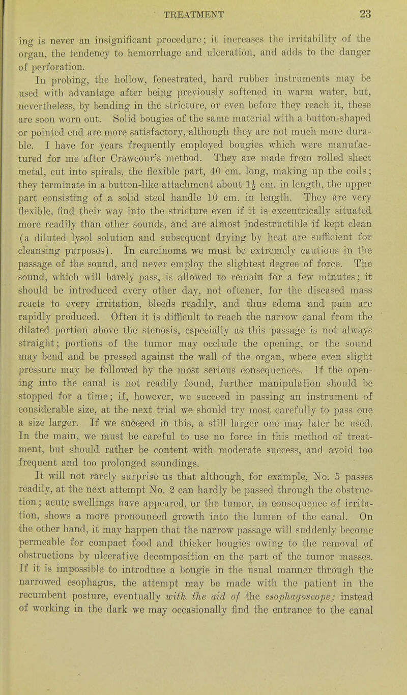 ing is never an insignificant procedure; it increases the irritability of the organ, the tendency to hemorrhage and ulceration, and adds to the danger of perforation. In probing, the hollow, fenestrated, hai-d i-ubber instruments may be used with advantage after being previously softened in warm water, but, nevertheless, by bending in the stricture, or even before they reach it, these are soon worn out. Solid bougies of the same material with a button-shaped or pointed end are more satisfactory, although they are not much more dura- ble. I have for years frequently employed bougies which were manufac- tured for me after Crawcour's method. They are made from rolled sheet metal, cut into spirals, the flexible part, 40 cm. long, making up the coils; they terminate in a button-like attachment about 1^ cm. in length, the upper part consisting of a solid steel handle 10 cm. in length. They are very flexible, find their way into the stricture even if it is excentrically situated more readily than other sounds, and are almost indestructible if kept clean (a diluted lysol solution and subsequent drying by heat are sufficient for cleansing purposes). In carcinoma we must be extremely cautious in the passage of the sound, and never employ the slightest degree of force. The sound, which will barely pass, is allowed to remain for a few minutes; it should be introduced every other day, not oftener, for the diseased mass reacts to every irritation, bleeds readily, and thus edema and pain are rapidly produced. Often it is difficult to reach the narrow canal from the dilated portion above the stenosis, especially as this passage is not always straight; portions of the tumor may occlude the opening, or the sound may bend and be pressed against the wall of the organ, where even slight pressure may be followed by the most serious consequences. If the open- ing into the canal is not readily found, further manipulation should be stopped for a time; if, however, we succeed in passing an instrument of considerable size, at the next trial we should try most carefully to pass one a size larger. If we succeed in this, a still larger one may later be used. In the main, we must be careful to use no force in this method of treat- ment, but should rather be content with moderate success, and avoid too frequent and too prolonged soundings. It will not rarely surprise us that although, for example. No. 5 passes readily, at the next attempt No. 2 can hardly be passed through the obstruc- tion ; acute swellings have appeared, or the tumor, in consequence of irrita- tion, shows a more pronounced growth into the lumen of the canal. On the other hand, it may happen that the narrow passage will suddenly become permeable for compact food and thicker bougies owing to the removal of obstructions by ulcerative decomposition on the part of the tumor masses. If it is impossible to introduce a bougie in the usual manner through the narrowed esophagus, the attempt may be made with the patient in the recumbent posture, eventually with the aid of the esophagoscope; instead of working in the dark we may occasionally find the entrance to the canal