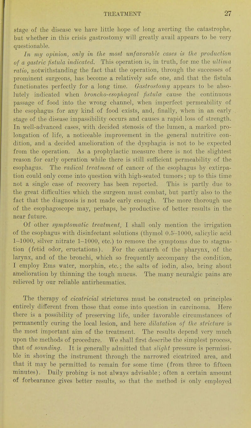 stage of the disease wo have little hope of long averting the catastrophe, but whether in this crisis gastrostomy will greatly avail appears to be very questionable. In 1)11/ opinion, only in the most xtnfavorable cases is the production of a gastric fistula indicated. This operation is, in truth, for me the ultima ratio, notwithstanding the fact that the operation, through the successes of prominent surgeons, has become a relatively safe one, and that the fistula functionates perfectly for a long time. Gastrostomy appears to be abso- lutely indicated when hroncho-esopJiageal fistuhe cause the continuous passage of food into the wrong channel, when imperfect permeability of the esophagus for any kind of food exists, and, finally, when in an early stage of the disease impassibility occurs and causes a rapid loss of strength. In well-advanced cases, with decided stenosis of the lumen, a marked pro- longation of life, a noticeable improvement in the general nutritive con- dition, and a decided amelioration of the dysphagia is not to be expected from the operation. As a prophylactic measure there is not the slightest reason for early operation while there is still sufficient permeability of the esophagus. The radical treatment of cancer of the esophagus by extirpa- tion could only come into question with high-seated tumors; up to this time not a single case of recovery has been reported. This is partly due to the great difficulties which the surgeon must combat, but partly also to the fact that the diagnosis is not made early enough. The more thorough use of the esophagoscope may, perhaps, be productive of better results in the near future. Of other symptomatic treatment, I shall only mention the irrigation of the esophagus with disinfectant solutions (thymol 0.5-1000, salicylic acid 1-1000, silver nitrate 1-1000, etc.) to remove the symptoms due to stagna- tion (fetid odor, eructations). For the catarrh of the pharynx, of the larynx, and of the bronchi, which so frequently accompany the condition, I employ Ems water, morphin, etc.; the salts of iodin, also, bring about amelioration by thinning the tough mucus. The many neuralgic pains are relieved by our reliable antirheumatics. The therapy of cicatricial strictures must be constructed on principles entirely different from those that come into question in carcinoma. Here there is a possibility of preserving life, under favorable circumstances of permanently curing the local lesion, and here dilatation of the stricture is the most important aim of the treatment. The results depend very much upon the methods of procedure. We shall first describe the simplest process, that of sounding. It is generally admitted that slight pressure is permissi- ble in shoving the instrument through the narrowed cicatrized area, and that it may be permitted to remain for some time (from three to fifteen minutes). Daily probing is not always advisable; often a certain amount of forbearance gives better results, so that the method is only employed