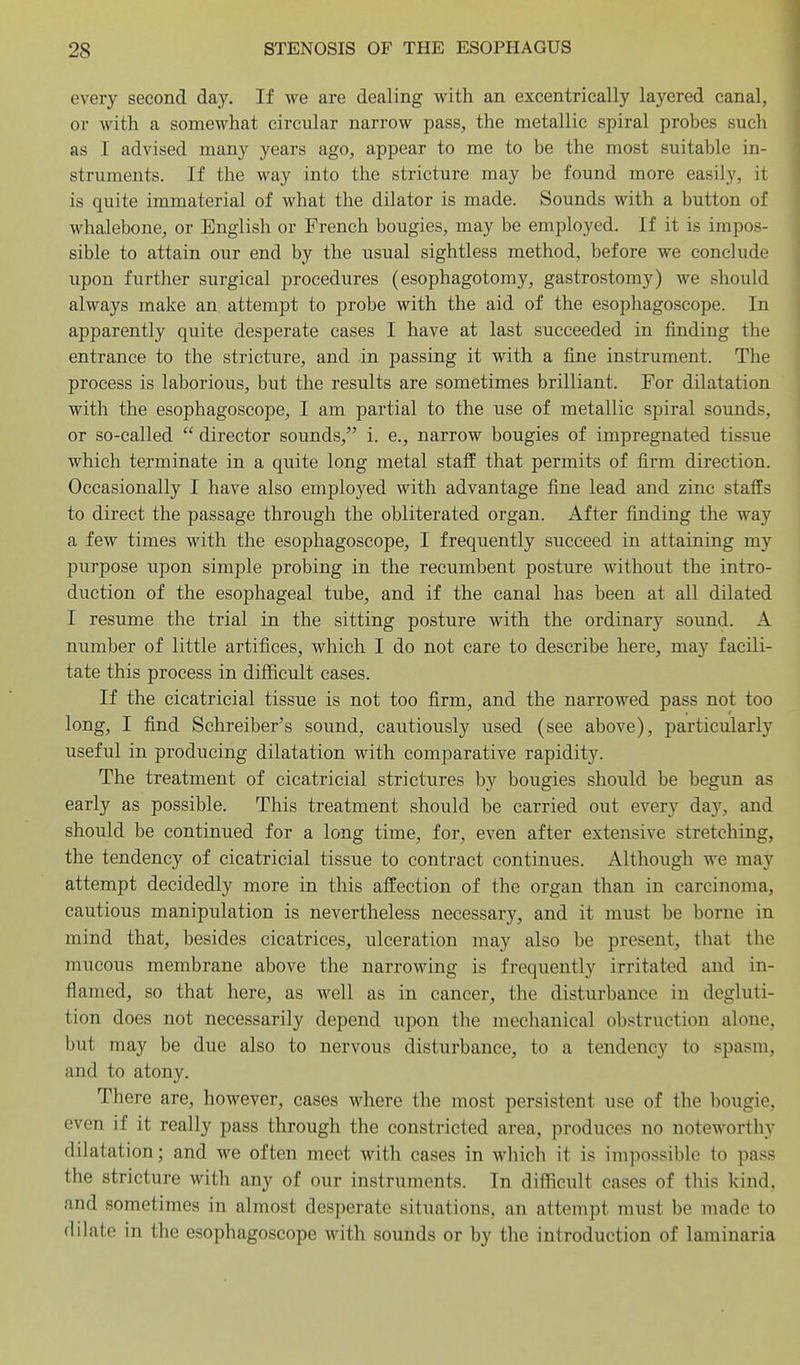 every second day. If we are dealing with an excentrically layered canal, or with a somewhat circular narrow pass, the metallic spiral probes such as I advised many years ago, appear to me to be the most suitable in- struments. If the way into the stricture may be found more easily, it is quite immaterial of what the dilator is made. Sounds with a button of whalebone, or English or French bougies, may be employed. If it is impos- sible to attain our end by the usual sightless method, before we conclude upon further surgical procedures (esophagotomy, gastrostomy) we should always make an, attempt to probe with the aid of the esophagoscope. In apparently quite desperate cases I have at last succeeded in finding the entrance to the stricture, and in passing it with a fine instrument. The process is laborious, but the results are sometimes brilliant. For dilatation with the esophagoscope, I am partial to the use of metallic spiral sounds, or so-called  director sounds, i. e., narrow bougies of impregnated tissue which terminate in a quite long metal staff that permits of firm direction. Occasionally I have also employed with advantage fine lead and zinc staffs to direct the passage through the obliterated organ. After finding the way a few times with the esophagoscope, I frequently succeed in attaining my purpose upon simple probing in the recumbent posture without the intro- duction of the esophageal tube, and if the canal has been at all dilated I resume the trial in the sitting posture with the ordinary sound. A number of little artifices, which I do not care to describe here, may facili- tate this process in difficult cases. If the cicatricial tissue is not too firm, and the narrowed pass not too long, I find Schreiber's sound, cautiously used (see above), particularly useful in producing dilatation with comparative rapidity. The treatment of cicatricial strictures by bougies should be begun as early as possible. This treatment should be carried out every day, and should be continued for a long time, for, even after extensive stretching, the tendency of cicatricial tissue to contract continues. Although we may attempt decidedly more in this affection of the organ than in carcinoma, cautious manipulation is nevertheless necessary, and it must be borne in mind that, besides cicatrices, ulceration may also be present, that the mucous membrane above the narrowing is frequently irritated and in- flamed, so that here, as well as in cancer, the disturbance in degluti- tion does not necessarily depend upon the mechanical obstruction alone, but may be due also to nervous disturbance, to a tendency to spasm, and to atony. There are, however, cases where the most persistent use of the bougie, even if it really pass through the constricted area, produces no noteworthy dilatation; and we often meet with cases in which it is impossible to pass the stricture with any of our instruments. In difficult cases of this kind, and sometimes in almost desperate situations, an attempt must be made to dilate in the esophagoscope with sounds or by the introduction of laminaria