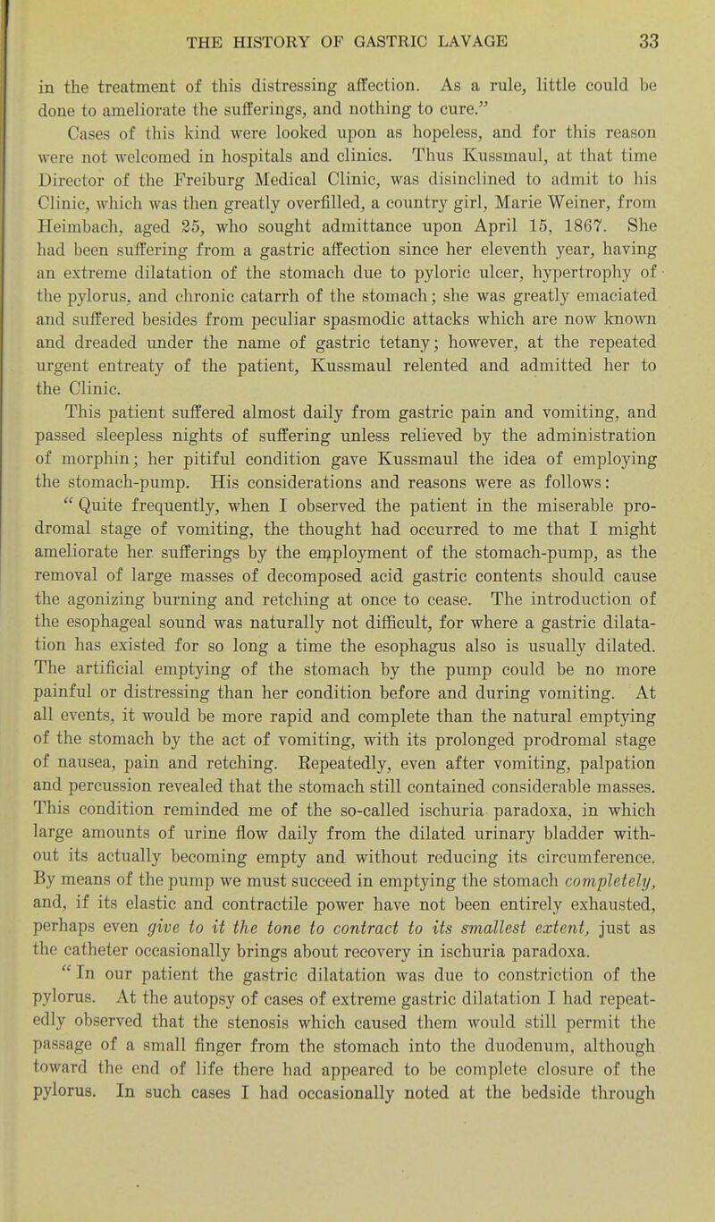 in the treatment of this distressing affection. As a rule, little could be done to ameliorate the sufferings, and nothing to cure. Cases of this kind were looked upon as hopeless, and for this reason were not welcomed in hospitals and clinics. Thus Kussmaul, at that time Director of the Freiburg Medical Clinic, was disinclined to admit to his Clinic, which was then greatly overfilled, a country girl, Marie Weiner, from Heimbach, aged 25, who sought admittance upon April 15, 1867. She had been suffering from a gastric affection since her eleventh year, having an extreme dilatation of the stomach due to pyloric ulcer, hypertrophy of the pylorus, and chronic catarrh of the stomach; she was greatly emaciated and suffered besides from peculiar spasmodic attacks which are now known and dreaded under the name of gastric tetany; however, at the repeated urgent entreaty of the patient, Kussmaul relented and admitted her to the Clinic. This patient suffered almost daily from gastric pain and vomiting, and passed sleepless nights of suffering unless relieved by the administration of morphin; her pitiful condition gave Kussmaul the idea of employing the stomach-pump. His considerations and reasons were as follows:  Quite frequently, when I observed the patient in the miserable pro- dromal stage of vomiting, the thought had occurred to me that I might ameliorate her sufferings by the enjployment of the stomach-pump, as the removal of large masses of decomposed acid gastric contents should cause the agonizing burning and retching at once to cease. The introduction of the esophageal sound was naturally not difficult, for where a gastric dilata- tion has existed for so long a time the esophagus also is usually dilated. The artificial emptying of the stomach by the pump could be no more painful or distressing than her condition before and during vomiting. At all events, it would be more rapid and complete than the natural emptying of the stomach by the act of vomiting, with its prolonged prodromal stage of nausea, pain and retching. Repeatedly, even after vomiting, palpation and percussion revealed that the stomach still contained considerable masses. This condition reminded me of the so-called ischuria paradoxa, in which large amounts of urine flow daily from the dilated urinary bladder with- out its actually becoming empty and without reducing its circumference. By means of the pump we must succeed in emptying the stomach completely, and, if its elastic and contractile power have not been entirely exhausted, perhaps even give to it the tone to contract to its smallest extent, just as the catheter occasionally brings about recovery in ischuria paradoxa. In our patient the gastric dilatation was due to constriction of the pylorus. At the autopsy of cases of extreme gastric dilatation I had repeat- edly observed that the stenosis which caused them would still permit the passage of a small finger from the stomach into the duodenum, although toward the end of life there had appeared to be complete closure of the pylorus. In such cases I had occasionally noted at the bedside through