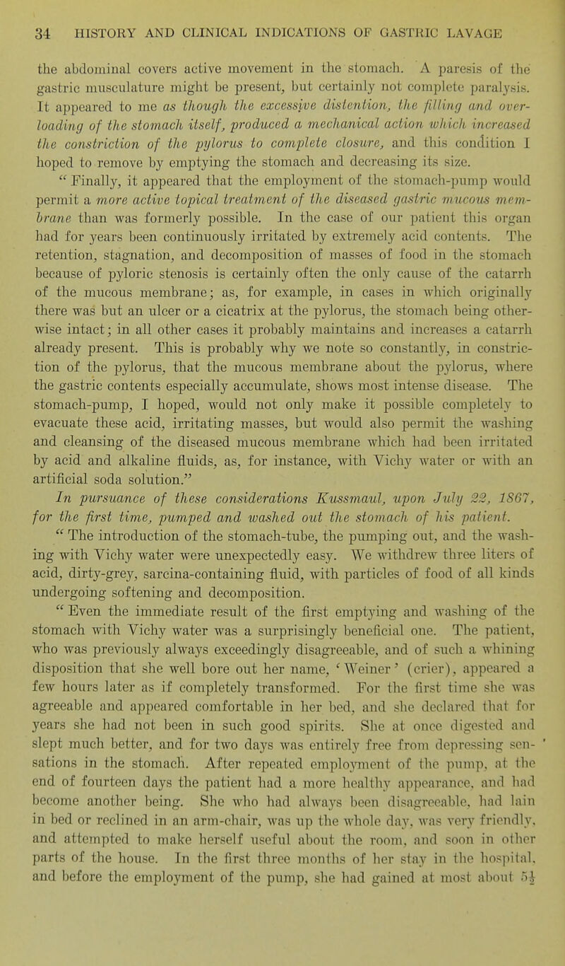 the abdominal covers active movement in the stomach. A paresis of the gastric muscuLature might be present, but certainly not complete paralysis. It appeared to me as though the excessive distention, the filling and over- loading of the stomach itself, produced a mechanical action which increased the constriction of the pylorus to complete closure, and this condition 1 hoped to remove by emptying the stomach and decreasing its size. Finally, it appeared that the employment of the stomach-pnmp would permit a more active topical treatment of the diseased gastric mucous mem- brane than was formerly possible. In the case of our patient this organ had for years been continuously irritated by extremely acid contents. The retention, stagnation, and decomposition of masses of food in the stomach because of pyloric stenosis is certainly often the only cause of the catarrh of the mucous membrane; as, for example, in cases in which originally there was but an ulcer or a cicatrix at the pylorus, the stomach being other- wise intact; in all other cases it probably maintains and increases a catarrh already present. This is probably why we note so constantly, in constric- tion of the pylorus, that the mucous membrane about the pjdorus, where the gastric contents especially accumulate, shows most intense disease. The stomach-pump, I hoped, would not only make it possible completely to evacuate these acid, irritating masses, but would also permit the washing and cleansing of the diseased mucous membrane which had been irritated by acid and alkaline fluids, as, for instance, with Vichy water or with an artificial soda solution. In pursuance of these considerations Kussmaul, upon July 22, 1867, for the first time, pumped and washed out the stomach of his patient. The introduction of the stomach-tube, the pumping out, and the wash- ing with Vichy water were unexpectedly easy. We withdrew three liters of acid, dirty-grey, sarcina-containing fluid, with particles of food of all kinds undergoing softening and decomposition. Even the immediate result of the first emptying and washing of the stomach with Vichy water was a surprisingly beneficial one. The patient, who was previously always exceedingly disagreeable, and of such a whining disposition that she well bore out her name, ''Weiner' (crier), appeared a few hours later as if completely transformed. For the first time she was agreeable and appeared comfortable in her bed, and she declared that for years she had not been in such good spirits. She at once digested and slept much better, and for two days was entirely free from depressing sen- ' sations in the stomach. After repeated emplo3Tiient of the pump, at the end of fourteen days the patient had a more healthy appearance, and had become another being. She who had always been disagreeable, had lain in bed or reclined in an arm-chair, was up the whole day, was very friendly, and attempted to make herself useful about the room, and soon in other parts of the house. In the first three months of her stay in the hospital, and before the employment of the pump, she had gained at most about 5J
