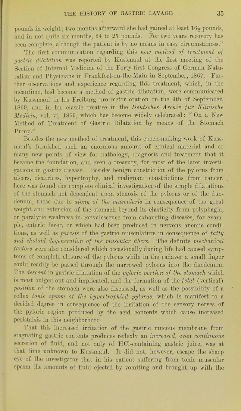 pounds in weight; two months afterward she had gained at least 16^ pounds, and in not quite six months, 24 to 25 pounds. For two years recovery has been complete, although the patient is by no means in easy circumstances. The first communication regarding this new method of treatment of gastric dilatation was reported by Kussmaul at the first meeting of the Section of Internal Medicine of the Forty-first Congress of German Natu- ralists and Physicians in Frankfort-on-the-Main in September, 1867. Fur- ther observations and experience regarding this treatment, which, in the meantime, had become a method of gastric dilatation, were communicated by Kussmaul in his Freiburg pro-rector oration on the 9th of September, 1869, and in his classic treatise in the Deutsches Archiv fiir Klinische Mcdicin, vol. vi, 1869, which has become widely celebrated: On a New Method of Treatment of Gastric Dilatation by means of the Stomach Pump. Besides the new method of treatment, this epoch-making work of Kuss- maul's furnished such an enormous amount of clinical material and so many new points of view for pathology, diagnosis and treatment that it became the foundation, and even a treasury, for most of the later investi- gations in gastric disease. Besides benign constriction of the pylorus from ulcers, cicatrices, hypertrophy, and malignant constrictions from cancer, here was found the complete clinical investigation of the simple dilatations of the stomach not dependent upon stenosis of the pylorus or of the duo- denum, those due to atony of the muscularis in consequence of too great weight and extension of the stomach beyond its elasticity from polyphagia, or paralytic weakness in convalescence from exhausting diseases, for exam- ple, enteric fever, or which had been produced in nervous anemic condi- tions, as well as paresis of the gastric musculature in consequence of fatty and choloid degeneration of the muscular fibers. The definite mechanical factors were also considered which occasionally during life had caused symp- toms of complete closure of the pylorus while in the cadaver a small finger could readily be passed through the narrowed pylorus into the duodenum. The descent in gastric dilatation of the pyloric portion of the stomach which is most bulged out and implicated, and the formation of the fetal (vertical) position of the stomach were also discussed, as well as the possibility of a reflex tonic spasm of the hypertrophied pylorus, which is manifest to a decided degree in consequence of the irritation of the sensory nerves of the pyloric region produced by the acid contents which cause increased peristalsis in this neighborhood. That this increased irritation of the gastric mucous membrane from stagnating gastric contents produces reflexly an increased, even continuous secretion of fluid, and not only of HCl-containing gastric juice, was at that time unknown to Kussmaul. It did not, however, escape the sharp eye of the investigator that in his patient suffering from tonic muscular spasm the amounts of fluid ejected by vomiting and brought up with the