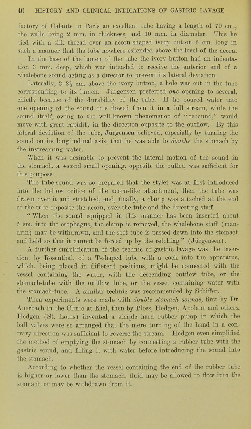 factory of Galante in Paris an excellent tube having a length of 70 cm., the walls being 2 mm. in thickness, and 10 mm. in diameter. This he tied with a silk thread over an acorn-shaped ivory button 2 cm. long in such a manner that the tuhe nowhere extended above the level of the acorn. In the base of the lumen of the tube the ivory button had an indenta- tion 3 mm. deep, which was intended to receive the anterior end of a whalebone sound acting as a director to prevent its lateral deviation. Laterally, 2-2^ cm. above the ivory button, a hole was cut in the tube corresponding to its lumen. Jiirgensen preferred one opening to several, chiefly because of the durability of the tube. If he poured water into one opening of the sound this flowed from it in a full stream, while the sound itself, owing to the well-known phenomenon of  rebound, would move with great rapidity in the direction opposite to the outflow. By this lateral deviation of the tube, Jiirgensen believed, especially by turning the sovind on its longitudinal axis, that he was able to douche the stomach by the instreaming water. When it was desirable to prevent the lateral motion of the sound in the stomach, a second small opening, opposite the outlet, was sufficient for this purpose. The tube-sound was so prepared that the stylet was at first introduced into the hollow orifice of the acorn-like attachment, then the tube was drawn over it and stretched, and, finally, a clamp was attached at the end of the tube opposite the acorn, over the tube and the directing staff.  When the sound equipped in this manner has been inserted about 5 cm. into the esophagus, the clamp is removed, the whalebone stall (man- drin) may be withdrawn, and the soft tube is passed down into the stomach and held so that it cannot be forced up by the retching (Jiirgensen). A further simplification of the technic of gastric lavage was the inser- tion, by Eosenthal, of a T-shaped tube with a cock into the apparatus, which, being placed in difl:erent positions, might be connected with the vessel containing the water, with the descending outflow tube, or the stomach-tube with the outflow tube, or the vessel containing water with the stomach-tube. A similar technic was recommended by Schiffer. Then experiments were made with double stomach sounds, first by Dr. Auerbach in the Clinic at Kiel, then by Ploss, Hodgen, Apolant and others. Hodgen (St. Louis) invented a simple hard rubber pump in which the ball valves were so arranged that the mere turning of the hand in a con- trary direction was sufficient to reverse the stream. Hodgen even simplified the method of emptying the stomach by connecting a rubber tube with the gastric sound, and filling it with water before introducing the sound into the stomach. According to whether the vessel containing the end of the rubl)er tube is higher or lower than the stomach, fluid may be allowed to flow into the stomach or may be withdrawn from it.