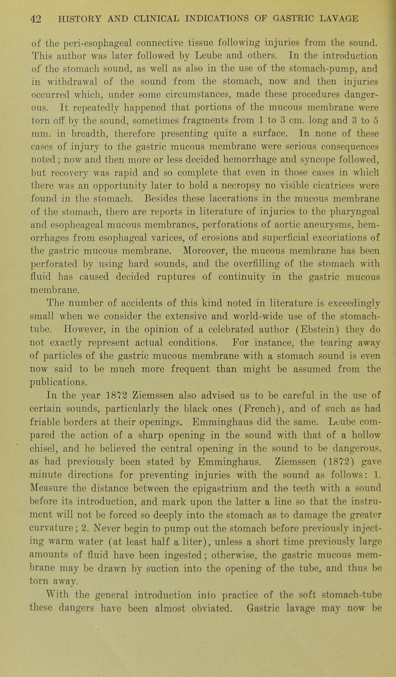 of the peri-esopliageal connective tissue following injuries from the sound. This author was later followed by Leube and others. In the introduction of the stomach sound, as well as also in the use of the stomach-pump, and in withdrawal of the sound from the stomach, now and then injuries occurred which, under some circumstances, made these procedures danger- ous. It repeatedl}'^ happened that portions of the mucous membrane were torn off by the sound, sometimes fragments from 1 to 3 cm. long and 3 to 5 mm. in breadth, therefore presenting quite a surface. In none of these cases of injury to the gastric mucous membrane were serious consequences noted; now and then more or less decided hemorrhage and s)aicope followed, but recovery was rapid and so complete that even in those cases in which there was an opportunity later to hold a necropsy no visible cicatrices were found in the stomach. Besides these lacerations in the mucous membrane of the stomach, there are reports in literature of injuries to the pharjnigeal and esopheageal mucous membranes, perforations of aortic aneurysms, hem- orrhages from esophageal varices, of erosions and superiicial excoriations of the gastric mucous membrane. Moreover, the mucous membrane has been perforated by using hard sounds, and the overfilling of the stomach with fluid has caused decided ruptures of continuity in the gastric mucous membrane. The number of accidents of this kind noted in literature is exceedingly small when we consider the extensive and world-wide use of the stomach- tube. However, in the opinion of a celebrated author (Ebstein) they do not exactly represent actual conditions. For instance, the tearing away of particles of the gastric mucous membrane with a stomach sound is even now said to be much more frequent than might be assumed from the publications. In the year 1872 Ziemssen also advised us to be careful in the use of certain sounds,, particularly the black ones (French), and of such as had friable borders at their openings. Emminghaus did the same. Ltjube com- pared the action of a sharp opening in the sound with that of a hollow chisel, and he believed the central opening in the sound to be dangerous, as had previously been stated by Emminghaus. Ziemssen (1872) gave minute directions for preventing injuries with the sound as follows: 1. Measure the distance between the epigastrium and the teeth with a sound before its introduction, and mark upon the latter a line so that the instru- ment will not be forced so deeply into the stomach as to damage the greater curvature; 2. Never begin to pump out the stomach before previously inject- ing warm water (at least half a liter), unless a short time previously large amounts of fluid have been ingested; otherwise, the gastric mucous mem- brane may be drawn by suction into the opening of the tube, and thus be torn away. With the general introduction into practice of the soft stomach-tube these dangers have been almost obviated. Gastric lavage may now be