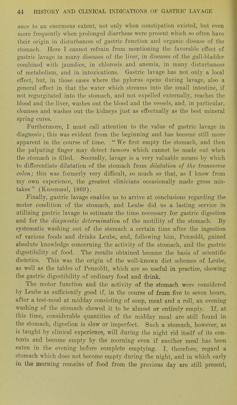 ance to an enormous extent, not only when constipation existed, but even more frequently when prolonged diarrheas were present which so often have their origin in disturbances of gastric function and organic disease of the stomach. Here I cannot refrain from mentioning the favorable effect of gastric lavage in many diseases of the liver, in diseases of the gall-bladder combined with jaundice, in chlorosis and anemia, in many disturbances of metabolism, and in intoxications. Gastric lavage has not only a local effect, but, in those cases where the pylorus opens during lavage, also a general effect in that the water which streams into the small intestine, if not regurgitated into the stomach, and not expelled externally, reaches the blood and the liver, washes out the blood and the vessels, and, in particular, cleanses and washes out the kidneys just as effectually as the best mineral spring cures. Furthermore, I must call attention to the value of gastric lavage in diagnosis; this was evident from the beginning and has become still more apparent in the course of time.  We first empty the stomach, and then the palpating finger may detect tumors which cannot be made out when the stomach is filled. Secondly, lavage is a very valuable means by which to differentiate dilatation of the stomach from dilatation of the transverse colon; this was formerly very difficult, so much so that, as I know from my own experience, the greatest clinicians occasionally made gross mis- takes (Kussmaul, 1869). Finally, gastric lavage enables us to arrive at conclusions regarding the motor condition of the stomach, and Leube did us a lasting service in utilizing gastric lavage to estimate the time necessary for gastric digestion and for the diagnostic determination of the motility of the stomach. By systematic washing out of the stomach a certain time after the ingestion of various foods and drinks Leube, and, following him, Penzoldt, gained absolute knowledge concerning the activity of the stomach, and the gastric digestibility of food. The results obtained became the basis of scientific dietetics. This was the origin of the well-known diet schemes of Leube, as well as the tables of Penzoldt, which are so useful in practice, showing the gastric digestibility of ordinary food and drink. The motor function and the activity of the stomach were considered by Leube as sufficiently good if, in the course of from five to seven hours, after a test-meal at midday consisting of soup, meat and a roll, an evening washing of the stomach showed it to be almost or entirely empty. If. at this time, considerable quantities of the midday meal are still found in the stomach, digestion is slow or imperfect. Such a stomach, however, as is taught by clinical experience, will during the night rid itself of its con- tents and become empty by the morning even if another meal has been eaten in the evening before complete emptying. T. therefore, regard a stomach which does not become empty during the night, and in which early in the morning remains of food from the previous day are still present,