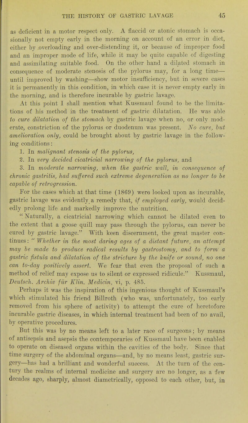 as deficient in a motor respect only. A flaccid or atonic stomach is occa- sionally not empty early in the morning on account of an error in diet, either by .overloading and over-distending it, or because of improper food and an improper mode of life, while it may be quite capable of digesting and assimilating suitable food. On the other hand a dilated stomach in consequence of moderate stenosis of the pylorus may, for a long time— until improved by washing—show motor insufficiency, but in severe cases it is permanently in this condition, in which case it is never empty early in the morning, and is therefore incurable by gastric lavage. At this point I shall mention what Kussmaul found to be the limita- tions of his method in the treatment of gastric dilatation. He was able to cure dilatation of the stomach by gastric lavage when no, or only mod- erate, constriction of the pylorus or duodenum was present. No cure, hut amelioration only, could be brought about by gastric lavage in the follow- ing conditions: 1. In malignant stenosis of the pylorus, 2. In very decided cicatricial narrowing of the pylorus, and 3. In moderate narrowing, when the gastric wall, in consequence of chronic gastritis, had suffered such extreme degeneration as no longer to he capable of retrogression. For the cases which at that time (1869) were looked upon as incurable, gastric lavage was evidently a remedy that, if employed early, would decid- edly prolong life and markedly improve the nutrition.  Naturally, a cicatricial narrowing which cannot be dilated even to the extent that a goose quill may pass through the pylorus, can never be cured by gastric lavage. With keen discernment, the great master con- tinues: Whether in the most daring ages of a distant future, an attempt may he made to produce radical results hy gastrostomy, and to form a gastric fistula and dilatation of the stricture hy the hnife or sound, no one can to-day positively assert. We fear that even the proposal of such a method of relief may expose us to silent or expressed ridicule. Kussmaul, Deutsch. Archiv fiir Klin. Medicin, vi, p. 485. Perhaps it was the inspiration of this ingenious thought of Kussmaul's which stimulated his friend Billroth (who was, unfortunately, too early removed from his sphere of activity) to attempt the cure of heretofore incurable gastric diseases, in which internal treatment had been of no avail, by operative procedures. But this was by no means left to a later race of surgeons; by means of antisepsis and asepsis the contemporaries of Kussmaul have been enabled to operate on diseased organs within the cavities of the body. Since that time surgery of the abdominal organs—and, by no means least, gastric sur- gery—^has had a brilliant and wonderful success. At the turn of the cen- tury the realms of internal medicine and surgery are no longer, as a few decades ago, sharply, almost diametrically, opposed to each other, but, in