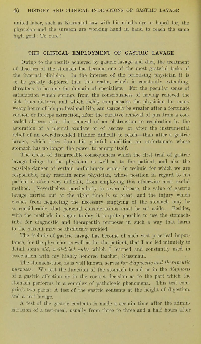 united labor, such as Kussmaxil saw with his mind's eye or hoped for, the pliysician and the surgeon are working hand in hand to reach the same high goal: To cure! THE CLINICAL EMPLOYMENT OF GASTRIC LAVAGE Owing to the results achieved by gastric lavage and diet, the treatment of diseases of the stomach has become one of the most grateful tasks of the internal clinician. In the interest of the practising physician it is to be greatly deplored that this realm, which is constantly extending, threatens to become the domain of specialists. For the peculiar sense of satisfaction which springs from the consciousness of having relieved the sick from distress, and which richly compensates the physician for many weary hours of his professional life, can scarcely be greater after a fortunate version or forceps extraction, after the curative removal of pus from a con- cealed abscess, after the removal of an obstruction to respiration by the aspiration of a pleural exudate or of ascites, or after the instrumental relief of an over-distended bladder difficult to reach—than after a gastric lavage, which frees from his painful condition an unfortunate whose stomach has no longer the power to empty itself. The dread of disagreeable consequences which the first trial of gastric lavage brings to the physician as well as to the patient, and also the possible danger of certain unfortunate errors in teclmic for which we are responsible, may restrain some physician, whose position in regard to his patient is often very difficult, from employing this otherwise most useful method. Nevertheless, particularly in severe disease, the value of gastric lavage carried out at the right time is so great, and the injury which ensues from neglecting the necessary emptying of the stomach may be so considerable, that personal considerations must be set aside. Besides, with the methods in vogue to-day it is quite possible to use the stomach- tube for diagnostic and therapeutic purposes in such a way that harm to the patient may be absolutely avoided. The technic of gastric lavage has become of such vast practical impor- tance, for the physician as well as for the patient, that I am led minutely to detail some old, tuell-tried rules which I learned and constantly used in association with my highly honored teacher, Kussmaul. The stomach-tube, as is well known, serves for diagnostic and therapeutic purposes. We test the function of the stomach to aid us in the diagnosis of a gastric affection or in the correct decision as to the part which the stomach performs in a complex of pathologic phenomena. This test com- prises two parts: A test of the gastric contents at the height of digestion, and a test lavage. A test of the gastric contents is made a certain time after the admin- istration of a test-meal, usually from three to three and a half hours after