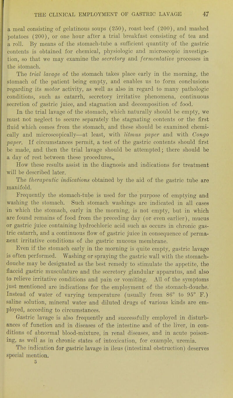 a meal consisting of gelatinous soups (250), roast beef (200), and mashed potatoes (200), or one hour after a trial breakfast consisting of tea and a roll. By means of the stomach-tube a sufficient quantity of the gastric contents is obtained for chemical, physiologic and microscopic investiga- lion, so that we may examine the secretory and fermentative processes in the stomach. The triat lavage of the stomach takes place early in the morning, the stomach of the patient being empty, and enables us to form conclusions regarding its motor activity, as well as also in regard to many pathologic conditions, such as catarrh, secretory irritative phenomena, continuous secretion of gastric Juice, and stagnation and decomposition of food. In the trial lavage of the stomach, which naturally should be empty, we must not neglect to secure separately the stagnating contents or the first fluid which comes from the stomach, and these should be examined chemi- cally and microscopically—at least, with litmus paper and with Congo paper. If circumstances permit, a test of the gastric contents should first be made, and then the trial lavage should be attempted; there should be a day of rest between these procedures.. How these results assist in the diagnosis and indications for treatment will be described later. The therapeutic indications obtained by the aid of the gastric tube are manifold. Frequently the stomach-tube is used for the purpose of emptying and washing the stomach. Such stomach washings are indicated in all cases in which the stomach, early in the morning, is not empty, but in which are found remains of food from the preceding day (or even earlier), mucus or gastric juice containing hydrochloric acid such as occurs in chronic gas- tric catarrh, and a continuous flow of gastric juice in consequence of perma- nent irritative conditions of the gastric mucous membrane. Even if the stomach early in the morning is quite empty, gastric lavage is often performed. Washing or spraying the gastric wall with the stomach- douche may be designated as the best remedy to stimulate the appetite, the flaccid gastric musculature and the secretory glandular apparatus, and also to relieve irritative conditions and pain or vomiting. All of the symptoms just mentioned are indications for the employment of the stomach-douche. Instead of water of varying temperature (usually from 86° to 95° F.) saline solution, mineral water and diluted drugs of various kinds are em- ployed, according to circumstances. Gastric lavage is also frequently and successfully employed in disturb- ances of function and in diseases of the intestine and of the liver, in con- ditions of abnormal blood-mixture, in renal diseases, and in acute poison- ing, as well as in chronic states of intoxication, for example, uremia. The indication for gastric lavage in ileus (intestinal obstruction) deserves special mention. 0